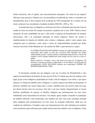 198
limites territoriais, não só rígidos, mas incessantemente ameaçados. Em razão de sua inegável
liderança neste processo, Chiquito teve sua precedência reconhecida por todos os moradores de
Panambizinho, pois se fixou naquele local na década de 1920 conseguindo ali se manter até sua
morte, sendo por isso considerado o fundador da aldeia (MACIEL, 2005, p. 54).
A pressão para que os indígenas se retirassem dos lotes se dirigindo para uma das reservas
criadas no início do século XX sempre foi presente e perdurou até os anos 1990. Todavia, houve
momentos de mais estabilidade em que a vida social e religiosa de Panambizinho foi bastante
efervescente, vide a já comentada realização de rituais religiosos. Houve até mesmo o
estabelecimento de relações de trabalho entre colonos e indígenas, sendo é claro sempre mais
vantajosas para os primeiros, como atesta o termo de responsabilidade assinado por Pedro
Francisco Severino e Eldo Machado em 5 de outubro de 2004, o qual transcrevo a seguir:
Eu PEDRO FRANCISCO SEVERINO residente da Aldeia Panambizinho, peço
autorização para mudar na terra dos ex-colono Eldo Machado por tempo
indeterminado, já que o mesmo recebeu a indenização legal da terra, o motivo de
requerer o local é porque trabalhei por muito tempo com ele e por ser o meu ex-
patrão.
Quero conservar e levantar a nova vida nessa nova terra de 14 alqueires (30
hectares), o mesmo já recebeu a indenização e vai me liberar o local da parte do
ex-proprietário ELDO MACHADO perante essa autorização (TERMO DE
RESPONSABILIDADE, 2004).
O documento assinado por um indígena e por um ex-colono de Panambizinho é uma
espécie de transferência de domínio de uma área de 30 ha. É evidente que não tem nenhum valor
legal, já que a terra indígena é propriedade de União e não do indígena. Com efeito, o que quero
destacar é a relação de trabalho entre o indígena e o colono expressa nas linhas do documento. O
primeiro, trabalhou por muito tempo para o colono, trabalhou para um terceiro numa terra que
por direito deveria estar em sua posse. Este não é um caso isolado, frequentemente se ouvem
histórias semelhantes de pessoas ou famílias indígenas que permaneceram em suas terras
trabalhando como funcionários de terceiros. Tal relação, quase sempre é baseada na exploração
do trabalho informal e mal remunerado, mas também tem sido vista como estratégia utilizada
pelos indígenas para permanecerem em suas terras de ocupação tradicional, ainda que em
condição de subalternos. Exemplos como esse frequentemente têm sido utilizados por ruralistas
como justificativa para afirmarem que sempre mantiveram boas relações com os indígenas. O que
 