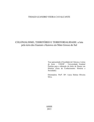 THIAGO LEANDRO VIEIRA CAVALCANTE
COLONIALISMO, TERRITÓRIO E TERRITORIALIDADE: a luta
pela terra dos Guarani e Kaiowa em Mato Grosso do Sul
Tese apresentada à Faculdade de Ciências e Letras
de Assis – UNESP – Universidade Estadual
Paulista para a obtenção do título de Doutor em
História (Área de Conhecimento: História e
Sociedade).
Orientadora: Profª. Drª. Lúcia Helena Oliveira
Silva.
ASSIS
2013
 