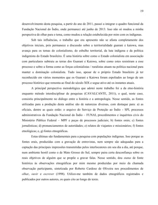 19
desenvolvimento desta pesquisa, a partir do ano de 2011, passei a integrar o quadro funcional da
Fundação Nacional do Índio, onde permaneci até junho de 2013. Isso não só mudou a minha
perspectiva de olhar para o tema, como mudou a relação estabelecida por mim com os indígenas.
Sob tais influências, o trabalho que ora apresento não se afasta completamente dos
objetivos iniciais, pois permanece a discussão sobre a territorialidade guarani e kaiowa, mas
avança para os temas do colonialismo, do esbulho territorial, da luta indígena e da política
indigenista do Estado brasileiro. É uma história sobre como o Estado colonialista em associação
com particulares subtraiu as terras dos Guarani e Kaiowa, sobre como estes resistiram a esse
processo e sobre a forma como as forças colonialistas / ruralistas atuam na política nacional para
manter a dominação colonialista. Tudo isso, apesar de o próprio Estado brasileiro já ter
reconhecido em vários momentos que os Guarani e Kaiowa foram espoliados ao longo de um
processo histórico que remonta ao final do século XIX e segue ativo até os instantes atuais.
A principal perspectiva metodológica que adotei neste trabalho foi a da etno-história
enquanto método interdisciplinar de pesquisas (CAVALCANTE, 2011), o qual, neste caso,
consistiu principalmente no diálogo entre a história e a antropologia. Nesse sentido, as fontes
utilizadas para a produção desta análise são de naturezas diversas, com destaque para: a) as
oficiais, dentre as quais estão: o arquivo do Serviço de Proteção ao Índio - SPI, processos
administrativos da Fundação Nacional do Índio – FUNAI, procedimentos e inquéritos civis do
Ministério Público Federal – MPF e peças de processos judiciais; b) fontes orais; c) fontes
jornalísticas; d) pronunciamentos de autoridades; e) relatos de viajantes e missionários; f) fontes
etnológicas; e, g) fontes etnográficas.
Estas últimas são fundamentais para a pesquisa com populações indígenas. Isso porque as
fontes orais, produzidas com a gravação de entrevistas, nem sempre são adequadas para a
captação das principais impressões transmitidas pelos interlocutores em seu dia a dia, até porque,
num ambiente hostil como o de Mato Grosso do Sul, sempre paira certa desconfiança sobre os
reais objetivos de alguém que se propõe a gravar falas. Nesse sentido, dou status de fonte
histórica às observações etnográficas por mim mesmo produzidas por meio da chamada
observação participante, sintetizada por Roberto Cardoso de Oliveira nos procedimentos de
olhar, ouvir e escrever (1998). Utilizo-me também de dados etnográficos registrados e
publicados por outros autores, os quais cito ao longo do texto.
 