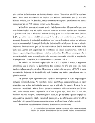 200
pouco afeitos às formalidades, não foram retirar seus títulos. Diante disso, em 1960 o estado de
Mato Grosso emitiu novos títulos em favor de João Antônio Ferreira Lima (lote 08) e de José
Santana Pedroso (lotes 10). Em 1962, ambos foram transferidos para Agenor Ferreira dos Santos,
que por sua vez, em 1966 repassou-os para Mário Bagordache.
Voltando ao texto da proposta de acordo, os indígenas teriam sido procurados para uma
conciliação amigável, sem, no entanto que fosse alcançado o sucesso esperado pelo requerente.
Argumenta ainda que os Kaiowa de Panambizinho “[...] são civilizados desde várias gerações
[...]” e que utilizavam somente 20% da área de 60 ha. Vê-se aqui uma tentativa de utilização da
estratégia de negação da indianidade dos Kaiowa, bem como a alegação da suposta não utilização
da terra como estratégia de desqualificação dos pleitos fundiários indígenas. De fato, o primeiro
argumento é bastante fraco, pois os vínculos históricos, étnicos e culturais dos Kaiowa, assim
como dos Guarani, com populações pré-colombianas são dados inquestionáveis. Todavia, o
segundo argumento ganha peso já que a sociedade nacional tem dificuldades em compreender os
usos diferenciados para a terra, atribuindo valor somente à exploração comercial de larga escala,
sendo, portanto, a desconstrução desse discurso um exercício necessário.
Na tentativa de convencer o presidente da FUNAI a aceitar o acordo, o requerente
argumentou que a situação da permanência dos indígenas na área em litígio era muito
desfavorável para os próprios índios. Ele apostou na tentativa de convencer a FUNAI de que a
remoção dos indígenas de Panambizinho seria benéfica para todos, especialmente para os
próprios Kaiowa.
Em primeiro lugar, argumentou que a superfície era exígua, que os 60 ha ocupados pelos
indígenas eram insuficientes. Por outro lado, afirmou que 80% da área estava tomada por capim
colonião e que seriam agricultáveis somente com a utilização de tratores. Trata-se de um
argumento contraditório, pois se alegava que os indígenas não utilizavam mais do que 20% da
área, como também poderia argumentar ser a área exígua? Aqui, muito mais do que uma
realidade na ótica indígena, a argumentação do autor, no que se refere a pouca ocupação do
espaço, parece inaugurar o frágil e equivocado argumento de que a terra deixou de ser produtiva
quando foi entregue aos indígenas, argumento este que será discutido no próximo capítulo.
Seu segundo argumento segue a linha da escassez de recursos naturais.
b) Dos recursos naturais – além do ‘colonião’ não existe outro tipo de vegetação,
natural, que pudesse se assemelhar com os habitats naturais indispensáveis à
 