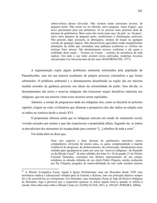 201
sobrevivência desses silvícolas. Não existem senão raríssimas árvores, de
pequeno porte. Não existe rio ou ribeirão, salvo pequena ‘mina d’água’, que
serve parcamente para uso doméstico. O rio piscoso mais próximo dista de
dezenas de quilômetros. Bem como não existe mais caça ‘de pelo’ ou ‘de pena’,
salvo raros pássaros de pequeno porte, insuficientes à alimentação carnívora.
Não possem, digo, possuem, os aborígenes, animais de tração ou qualquer
veículo de qualquer espécie. Não desenvolvem agricultura senão insignificantes
plantações de milho que circundam suas palhoças (conforme se verifica nas
inclusas fotos aéreas). São absolutamente ociosos, conforme o são quase a
totalidade desta nação – Terenos ou Cauiás – carentes de assistência de toda
espécie. Em todo o seu redor existem terras cultivadas, modernas lavouras
mecanizadas (ver fotos) há mais de dez anos (BAGORDACHE, 1977).
A argumentação expôs alguns problemas realmente enfrentados pela população de
Panambizinho, mas em sua maioria resultantes do próprio processo colonialista a que foram
submetidos. O problema ambiental e o desmatamento desenfreado na região são em máxima
medida oriundos da ganância presente nos ideais da colonialidade do poder. Sem dúvida, os
desmatamentos das terras e reservas indígenas não trouxeram sequer benefícios materiais aos
indígenas, que em sua maioria viram esses recursos serem espoliados.
Ademais, a estirpe de preguiçosos dada aos indígenas tem, como se discutirá no próximo
capítulo, origem na visão civilizatória que alimenta a perspectiva dos não índios na relação com
os índios na América desde o século XVI.
O proponente afirmou ainda que os indígenas estavam em estado de isolamento social,
vivendo cercados por arames e que não respeitavam a propriedade alheia. Segundo ele, os índios
se prevaleciam dos atenuantes de incapacidade para cometer “[...] esbulhos de toda a sorte”.
Vai ainda além ao dizer que,
Num raio superior a duas dezenas de quilômetros inexistem outros
companheiros silvícolas há muitos anos, os quais, compreendendo a marcha
irredutível do progresso, do desbravamento, da colonização, abandonaram áreas
isoladas para agruparem-se junto aos seus nas ‘reservas indígenas’, do Panambi
ou da Missão Caiuá56
. Já estes rebeldes dos lotes 8 e 10 da quadra 21 do Núcleo
Colonial Dourados, consistem nos últimos representantes de sua estirpe,
solidários às atitudes rebeldes de seu chefe Pedro Chiquito, ancião conhecido
por Pai Chiquito, pregador da inamovabilidade do solo onde acredita estarem
56
A Missão Evangélica Caiuá, ligada à Igreja Presbiteriana, atua em Dourados desde 1928 com
assistência médica e educacional voltadas para os Guarani e Kaiowa, mas seu principal objetivo sempre
foi o de convertê-los ao cristianismo. Em Dourados, suas instalações ficam ao lado da Reserva Indígena
de Dourados, logo é provável que o requerente quisesse se referir àquela reserva quando se referiu à
missão. Para saber mais sobre a Missão Caiuá ver: (GONÇALVES, 2011, p. 189-267; PEREIRA, 2004a).
 