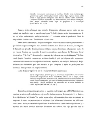 202
plantadas perenemente suas crenças e tradições. Atitudes essas renitentes por
ignorar que nações inteiras já povoaram centros, digo, regiões inteiras onde
situam-se hoje grandes metrópoles como Rio de Janeiro, Santos ou Cuiabá.
Conquanto devam ser respeitados seus direitos naturais, suas crenças e tradições,
estas devem entretanto ceder lugar ao progresso e à civilização
(BAGORDACHE, 1977).
Segue o texto reforçando suas posições difamatórias afirmando que os índios em sua
maioria são indolentes para os trabalhos agrícolas “[...] não plantam senão algumas dezenas de
pés de milho, nada criando, nada produzindo [...]”. Acusa-os ainda de praticarem furtos às
propriedades vizinhas com a finalidade de saciar a fome.
Outro ponto defendido é o de que os indígenas necessitam de assistência governamental e
que estando os postos indígenas mais próximos distantes mais de 20 Km da aldeia, os indígenas
de Panambi são privados de atendimentos médicos, sociais, alimentares, educacionais e etc.. Já
em vias de finalizar sua exposição de motivos, ressaltou o que chamou de “Problema Social
Insolúvel em ‘Vila Cruz’”. Segundo ele, a presença dos indígenas nas proximidades de Vila Cruz
(atual distrito Panambi), causava um problema insolúvel, pois os indígenas não produzindo,
viviam exclusivamente de furtos praticados contra a população não indígena do lugarejo. Logo,
deveriam ser transferidos para uma reserva, a qual cumpriria o papel de gueto para esta
população indesejável em seu próprio território.
Antes de passar à proposta em si, o requerente finaliza a exposição:
Deveis ter percebido, portanto que, ao procurardes reciprocidade para celebrar
composição amigável com Mário Bagordache, estais a um só tempo, dando
solução a um gravíssimo problema social, e beneficiando a essas oito dezenas de
vossos tutelados aborígenes, que tanto reclamam por uma assistência à altura dos
seus anseios. Trata-se mesmo de um inalienável ato de dever patriótico de
caráter urgente (BAGORDACHE, 1977).
Em síntese, o requerente apresentou os seguintes motivos para que a FUNAI aceitasse sua
proposta: a) a terra onde os indígenas estavam foi titulada em nome do requerente; b) os Kaiowa
da região já eram “civilizados” há muito tempo; c) os indígenas deveriam ceder seu espaço ao
progresso; d) a terra era pequena para os indígenas; e) os índios eram indolentes e não utilizavam
a terra para a produção; f) os índios precisavam de assistência do Estado e não daquela terra; g) a
presença dos índios causava insanáveis incômodos aos colonos. Ou seja, por um lado os
 