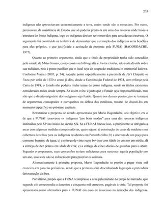 203
indígenas não aproveitavam economicamente a terra, assim sendo não a mereciam. Por outro,
precisavam da assistência do Estado que só poderia prestá-la em uma das reservas onde havia a
estrutura do Posto Indígena, logo os indígenas deviam ser removidos para uma dessas reservas. O
argumento foi construído na tentativa de demonstrar que a remoção dos indígenas seria benéfica
para eles próprios, o que justificaria a aceitação da proposta pela FUNAI (BAGORDACHE,
1977).
Quanto ao primeiro argumento, ainda que o título de propriedade tenha sido concedido
pelo estado de Mato Grosso, como consta na bibliografia e fontes citadas, não resta dúvida sobre
sua nulidade, pois é ponto pacífico que o local seja de ocupação tradicional e imemorial kaiowa.
Conforme Maciel (2005, p. 54), naquele ponto especificamente a parentela de Pa’i Chiquito se
fixou por volta de 1920 e como já dito, desde a Constituição Federal de 1934, com reforço pela
Carta de 1988, o Estado não poderia titular terras de posse indígena, sendo os títulos existentes
considerados nulos desde sempre. Se assim o fez, é justo que o Estado seja responsabilizado, mas
não que o direito originário dos indígenas seja ferido. Quanto aos demais pontos, por se tratarem
de argumentos consagrados e corriqueiros na defesa dos ruralistas, tratarei de discuti-los em
momento específico no próximo capítulo.
Retomando a proposta de acordo apresentada por Mario Bagordache, seu objetivo era o
de que a FUNAI removesse os indígenas “por bons modos” para uma das reservas indígenas
instituídas pelo SPI no início do século XX. Se a FUNAI fizesse isso, o proponente se obrigaria a
arcar com algumas medidas compensatórias, quais sejam: a) construção de casas de madeira com
cobertura de telhas para os indígenas residentes em Panambizinho; b) a abertura de um poço para
consumo humano de água; c) a entrega de vinte rezes bovinas com idade de um ano em média; d)
a entrega de dez porcos em idade de cria; e) a entrega de cinco dúzias de galinhas para o abate.
Segundo o proponente, suas concessões seriam suficientes para sustentar aquela população por
um ano, caso eles não se esforçassem para procriar os animais.
Alternativamente à primeira proposta, Mario Bagordache se propôs a pagar vinte mil
cruzeiros em parcelas periódicas, sendo que a primeira seria desembolsada logo após a pretendida
desocupação da área.
Por último, propôs que a FUNAI comprasse a área pela metade do preço de mercado, que
segundo ele correspondia a duzentos e cinquenta mil cruzeiros, pagáveis à vista. Tal proposta foi
apresentada como alternativa para a FUNAI em caso de insucesso na remoção dos indígenas.
 