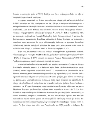 204
Segundo o proponente, assim a FUNAI dividiria com ele os prejuízos arrolados por não ter
conseguido tomar posse de suas terras.
A proposta apresentada era deveras inconstitucional e ilegal, pois a Constituição Federal
de 1967, emendada em 1969, consignou em seu Art. 198 que os indígenas tinham assegurada a
posse permanente das terras que habitavam e o direito ao usufruto exclusivo dos recursos naturais
ali existentes. Além disso, declarou nulos os efeitos jurídicos de atos em relação ao domínio, a
posse ou a ocupação de terras habitadas por indígenas. A Lei nº 5.371 de 5 de dezembro de 1967,
que autorizou a instituição da Fundação Nacional do Índio, fixou em seu Art. 1º que uma das
diretrizes para o cumprimento da política indigenista do Estado brasileiro era justamente a
garantia da posse permanente das terras habitadas pelos indígenas e a segurança do usufruto
exclusivo dos recursos naturais ali presentes. De modo que a remoção dos índios, além de
inconstitucional e ilegal, ia totalmente contra as finalidades da própria FUNAI.
Neste caso, felizmente a FUNAI não aceitou o acordo proposto. A proposta foi analisada
pela antropóloga da Fundação, Ana Maria Paixão, que elaborou a Informação Técnica nº 078/77
– DGPC de 11 de maio de 1977, constante nos autos do Processo Administrativo nº 1843/1977.
Paixão se posicionou de maneira totalmente contrária à proposta.
A antropóloga fundamentou sua posição nos seguintes argumentos: a) tratava-se de área
de ocupação imemorial Kaiowa; b) os índios da região foram confinados em pequenas glebas
(reservas), não se “respeitando o seu habitat natural”; c) a comunidade de Panambizinho não se
deslocou devido ao grande sentimento religioso que os liga àquela terra; d) não concorda com o
argumento de que os indígenas são civilizados desde várias gerações, pois embora sua cultura já
não permanecesse igual após anos de contato, de modo algum perderam sua identificação de
origem pré-colombiana; e) muitas terras de ocupação tradicional indígena foram vendidas a
particulares e o SPI, por várias razões, pouco ou nada fez em favor dos índios, mas seu acervo
documental demonstra que houve luta indígena para a permanência na terra; f) a FUNAI deve
defender os interesses indígenas independente do número dos que compõe uma comunidade; g) o
sistema econômico indígena é diferenciado, por isso sua produção agrícola não pode ser
mensurada da mesma maneira que se faz em relação aos colonos; h) destaca que a saída dos
indígenas de suas terras para dar lugar ao progresso sempre foi marcada pela violência contra os
índios. Por fim, relatou que esteve em Panambizinho em 1976, quando os indígenas lhe
 