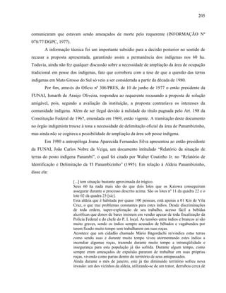 205
comunicaram que estavam sendo ameaçados de morte pelo requerente (INFORMAÇÃO Nº
078/77/DGPC, 1977).
A informação técnica foi um importante subsídio para a decisão posterior no sentido de
recusar a proposta apresentada, garantindo assim a permanência dos indígenas nos 60 ha.
Todavia, ainda não fez qualquer discussão sobre a necessidade de ampliação da área de ocupação
tradicional em posse dos indígenas, fato que corrobora com a tese de que a questão das terras
indígenas em Mato Grosso do Sul só veio a ser considerada a partir da década de 1980.
Por fim, através do Ofício nº 306/PRES, de 10 de junho de 1977 o então presidente da
FUNAI, Ismarth de Araújo Oliveira, respondeu ao requerente recusando a proposta de solução
amigável, pois, segundo a avaliação da instituição, a proposta contrariava os interesses da
comunidade indígena. Além de ser ilegal devido à nulidade do título pugnada pelo Art. 198 da
Constituição Federal de 1967, emendada em 1969, então vigente. A tramitação deste documento
no órgão indigenista trouxe à tona a necessidade de delimitação oficial da área de Panambizinho,
mas ainda não se cogitava a possibilidade de ampliação da área sob posse indígena.
Em 1980 a antropóloga Joana Aparecida Fernandes Silva apresentou ao então presidente
da FUNAI, João Carlos Nobre da Veiga, um documento intitulado “Relatório da situação de
terras do posto indígena Panambi”, o qual foi citado por Walter Coutinho Jr. no “Relatório de
Identificação e Delimitação da TI Panambizinho” (1995). Em relação à Aldeia Panambizinho,
disse ela:
[...] tem situação bastante aproximada do trágico.
Seus 60 ha nada mais são do que dois lotes que os Kaiowa conseguiram
assegurar durante o processo descrito acima. São os lotes nº 11 da quadra 22 e o
lote 02 da quadra 23 [sic].
Esta aldeia que é habitada por quase 100 pessoas, está apenas a 01 Km de Vila
Cruz, o que traz problemas constantes para estes índios. Desde discriminações
de toda ordem, super-exploração de seu trabalho, acesso fácil a bebidas
alcoólicas que donos de bares insistem em vender apezar de toda fiscalização da
Polícia Federal e do chefe do P. I. local. As tensões entre índios e brancos aí são
muito graves, sendo os índios sempre acusados de bêbados e vagabundos por
terem ficado muito tempo sem trabalharem em suas roças.
Acontece que um cidadão chamado Mário Bagordachi reivindica estas terras
como sendo suas e durante muito tempo viveu atormentando estes índios a
incendiar algumas roças, trazendo durante muito tempo a intranqüilidade e
insegurança para esta população já tão sofrida. Durante algum tempo, como
sempre eram ameaçados de expulsão pararam de trabalhar em suas próprias
roças, vivendo como parias dentro do território de seus antepassados.
Ainda durante o mês de janeiro, este já tão diminuído território sofreu nova
invasão: um dos vizinhos da aldeia, utilizando-se de um trator, derrubou cerca de
 