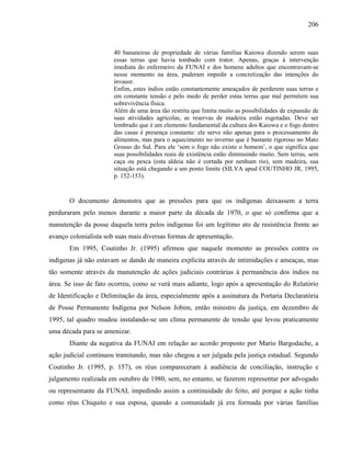 206
40 bananeiras de propriedade de várias famílias Kaiowa dizendo serem suas
essas terras que havia tombado com trator. Apenas, graças à intervenção
imediata do enfermeiro da FUNAI e dos homens adultos que encontravam-se
nesse momento na área, puderam impedir a concretização das intenções do
invasor.
Enfim, estes índios estão constantemente ameaçados de perderem suas terras e
em constante tensão e pelo medo de perder estas terras que mal permitem sua
sobrevivência física.
Além de uma área tão restrita que limita muito as possibilidades de expansão de
suas atividades agrícolas, as reservas de madeira estão esgotadas. Deve ser
lembrado que é um elemento fundamental da cultura dos Kaiowa e o fogo dentro
das casas é presença constante: ele serve não apenas para o processamento de
alimentos, mas para o aquecimento no inverno que é bastante rigoroso no Mato
Grosso do Sul. Para ele ‘sem o fogo não existe o homem’, o que significa que
suas possibilidades reais de existência estão diminuindo muito. Sem terras, sem
caça ou pesca (esta aldeia não é cortada por nenhum rio), sem madeira, sua
situação está chegando a um ponto limite (SILVA apud COUTINHO JR, 1995,
p. 152-153).
O documento demonstra que as pressões para que os indígenas deixassem a terra
perduraram pelo menos durante a maior parte da década de 1970, o que só confirma que a
manutenção da posse daquela terra pelos indígenas foi um legítimo ato de resistência frente ao
avanço colonialista sob suas mais diversas formas de apresentação.
Em 1995, Coutinho Jr. (1995) afirmou que naquele momento as pressões contra os
indígenas já não estavam se dando de maneira explícita através de intimidações e ameaças, mas
tão somente através da manutenção de ações judiciais contrárias à permanência dos índios na
área. Se isso de fato ocorreu, como se verá mais adiante, logo após a apresentação do Relatório
de Identificação e Delimitação da área, especialmente após a assinatura da Portaria Declaratória
de Posse Permanente Indígena por Nelson Jobim, então ministro da justiça, em dezembro de
1995, tal quadro mudou instalando-se um clima permanente de tensão que levou praticamente
uma década para se amenizar.
Diante da negativa da FUNAI em relação ao acordo proposto por Mario Bargodache, a
ação judicial continuou tramitando, mas não chegou a ser julgada pela justiça estadual. Segundo
Coutinho Jr. (1995, p. 157), os réus compareceram à audiência de conciliação, instrução e
julgamento realizada em outubro de 1980, sem, no entanto, se fazerem representar por advogado
ou representante da FUNAI, impedindo assim a continuidade do feito, até porque a ação tinha
como réus Chiquito e sua esposa, quando a comunidade já era formada por várias famílias
 