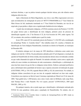 207
nucleares distintas, o que na prática tornaria qualquer decisão inócua, pois não afetaria outros
indígenas além dos réus.
Após o falecimento de Mario Bagordache, sua viúva e seus filhos ingressaram com nova
ação reivindicatória de reintegração de posse (nº 007371719864036000) na 2ª Vara Federal de
Mato Grosso do Sul, atualmente tramitando na 1ª Vara Federal de Dourados, em vias de ser
arquivado, já que perdeu o objeto com a regularização fundiária da terra indígena.
A partir das reivindicações indígenas, a FUNAI constituiu através da Portaria nº 32/1991
um grupo técnico para a identificação da terra indígena, primeiro passo do processo de
identificação segundo o Art. 2º do Decreto nº 22, de 4 de fevereiro de 1991, então vigente. Tal
GT, no entanto, não concluiu o trabalho para o qual foi criado.
Já em 1993, outro GT foi constituído através da Portaria nº 1.154/1993 sob a coordenação
do antropólogo Walter A. Coutinho Júnior57
. Dos trabalhos deste GT, resultou o Relatório de
Identificação da Terra Indígena Panambizinho, localizada no distrito de Panambi, no município
de Dourados-MS.
O relatório entregue em 6 de março de 1995 identificou e delimitou como sendo terra
indígena um total de 1.240 ha. Os procedimentos adotados pelo GT privilegiaram a resolução da
questão de Panambizinho de forma isolada, desconectada das demais áreas reivindicadas contidas
no que venho chamando de região do Panambi. Os métodos utilizados, assim como a opção pela
análise de casos isolados em detrimento do todo ocasionaram a identificação e a delimitação de
uma área bem menor do que de fato os indígenas teriam direito. Embora a principal justificativa
para a delimitação desta quantidade de hectares seja a suposta consciente reivindicação do grupo
(COUTINHO, 1995, p. 158-159), segundo Maciel (2005, p. 63), há controvérsias. Na verdade, os
indígenas tinham consciência de que sua área de ocupação tradicional era bem mais ampla.
Consciência essa expressa na fala de Lauro Conciança registrada por Maciel em 25 de março de
2005, “hoje ganhô terra, 1.240 hectares, mai a área é maió, tudo rio Brilhante, tudo corgo Hum,
tudo Naranja Doce e tudo Panambi. Pra vivê caçano, pescano” (CONCIANÇA, 2005 apud
MACIEL, 2005, p. 63).
De qualquer maneira, não se pode negar que a identificação e delimitação realizada pela
FUNAI foi uma grandiosa vitória para a população de Panambizinho. No entanto, eles só
57
Atualmente Walter Alves Coutinho Júnior é Analista de Antropologia/Perito do MPF, lotado na
Procuradoria Regional do Amazonas.
 