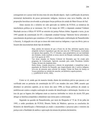 208
conseguiram ter a posse total da área mais de uma década depois. Após a publicação da portaria
ministerial declaratória da posse permanente indígena, iniciou-se uma nova batalha, esta de
proporções hercúleas envolvendo as principais forças políticas do estado de Mato Grosso do Sul.
Antes mesmo de o relatório ter sido aprovado no âmbito da FUNAI, as tentativas de
interferência política já se iniciaram. Em 15 de março de 1995, o deputado estadual Valdenir
Machado enviou o Ofício Nº 43/95 ao ministro de justiça Nelson Jobim. Segundo o texto, já em
1993 quando da constituição do GT, o deputado estadual George Takimoto havia solicitado o
cancelamento da portaria que constituiu o GT para a identificação e delimitação de Panambizinho
e Sucuriy. A alegação era a de que as áreas não eram reservas indígenas, o que era óbvio, pois se
fossem não necessitariam deste tipo de trabalho.
Hoje, porém, há rumores de que a Funai irá, de fato, delimitar aquelas áreas,
atingindo inclusive logradouro que não tem mais de 1.300 hectares, localizadas
em apenas duas quadras, 19 e 21 loteadas, cujos proprietários em sua totalidade
são titulados, tendo recebido as terras através de Doação realizada pelo Estado,
em 19 de agosto de 1955.
Tais áreas situadas no Núcleo Colonial de Dourados que foi criado pelo
programa de Colonização Agrícola encetado pelo então Presidente Getúlio
Vargas, há mais de cinqüenta anos.
Desta forma, visando preservar o direito de propriedade e tranqüilizar toda a
população do Distrito de Panambi, que inegavelmente não é reserva indígena,
sirvo-me da presente para solicitar do insigne Titular da Pasta da Justiça os
Vossos préstimos no sentido de cancelar, em definitivo aquela portaria.
[...] (OFÍCIO Nº 43/95, 1995).
Como se vê, ainda que de maneira tímida, diante da resistência prévia que passou a ser
verificada ante as portarias de constituição de GT’s em meados dos anos 2000, assunto que
abordarei no próximo capítulo, já no início dos anos 1990, as forças políticas do estado se
mobilizavam contra a simples realização de estudos de identificação e delimitação. Insistia-se na
tese de que os lugares dos indígenas eram as reservas instituídas no início do século XX para
abrigar as famílias compelidas a abandonar suas terras para a colonização.
Seguindo na questão de Panambizinho, por meio do Despacho nº 75 de 18 de julho de
1995, o então presidente da FUNAI, Dinarte Nobre de Madeiro, aprovou as conclusões do
Relatório de Identificação e Delimitação já citado e encaminhou o processo para o ministro da
justiça com a finalidade de análise e aprovação da minuta de portaria declaratória.
 