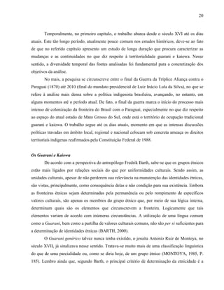 20
Temporalmente, no primeiro capítulo, o trabalho abarca desde o século XVI até os dias
atuais. Este tão longo período, atualmente pouco comum nos estudos históricos, deve-se ao fato
de que no referido capítulo apresento um estudo de longa duração que procura caracterizar as
mudanças e as continuidades no que diz respeito à territorialidade guarani e kaiowa. Nesse
sentido, a diversidade temporal das fontes analisadas foi fundamental para a concretização dos
objetivos da análise.
No mais, a pesquisa se circunscreve entre o final da Guerra da Tríplice Aliança contra o
Paraguai (1870) até 2010 (final do mandato presidencial de Luiz Inácio Lula da Silva), no que se
refere à análise mais densa sobre a política indigenista brasileira, avançando, no entanto, em
alguns momentos até o período atual. De fato, o final da guerra marca o início do processo mais
intenso de colonização da fronteira do Brasil com o Paraguai, especialmente no que diz respeito
ao espaço do atual estado de Mato Grosso do Sul, onde está o território de ocupação tradicional
guarani e kaiowa. O trabalho segue até os dias atuais, momento em que as intensas discussões
políticas travadas em âmbito local, regional e nacional colocam sob concreta ameaça os direitos
territoriais indígenas reafirmados pela Constituição Federal de 1988.
Os Guarani e Kaiowa
De acordo com a perspectiva do antropólogo Fredrik Barth, sabe-se que os grupos étnicos
estão mais ligados por relações sociais do que por uniformidades culturais. Sendo assim, as
unidades culturais, apesar de não perderem sua relevância na manutenção das identidades étnicas,
são vistas, principalmente, como consequência delas e não condição para sua existência. Embora
as fronteiras étnicas sejam determinadas pela permanência ou pelo rompimento de específicos
valores culturais, são apenas os membros do grupo étnico que, por meio de sua lógica interna,
determinam quais são os elementos que circunscrevem a fronteira. Logicamente que tais
elementos variam de acordo com inúmeras circunstâncias. A utilização de uma língua comum
como a Guarani, bem como a partilha de valores culturais comuns, não são per si suficientes para
a determinação de identidades étnicas (BARTH, 2000).
O Guarani genérico talvez nunca tenha existido, o jesuíta Antonio Ruiz de Montoya, no
século XVII, já sinalizava nesse sentido. Tratava-se muito mais de uma classificação linguística
do que de uma parcialidade ou, como se diria hoje, de um grupo étnico (MONTOYA, 1985, P.
185). Lembro ainda que, segundo Barth, o principal critério de determinação da etnicidade é a
 