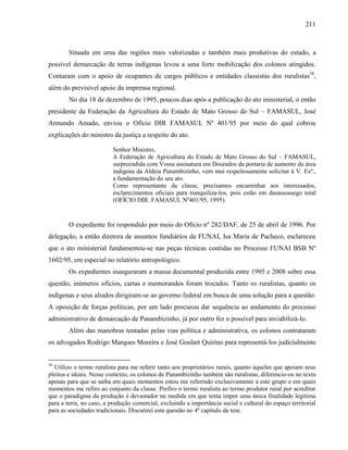 211
Situada em uma das regiões mais valorizadas e também mais produtivas do estado, a
possível demarcação de terras indígenas levou a uma forte mobilização dos colonos atingidos.
Contaram com o apoio de ocupantes de cargos públicos e entidades classistas dos ruralistas58
,
além do previsível apoio da imprensa regional.
No dia 18 de dezembro de 1995, poucos dias após a publicação do ato ministerial, o então
presidente da Federação da Agricultura do Estado de Mato Grosso do Sul – FAMASUL, José
Armando Amado, enviou o Ofício DIR FAMASUL Nº 401/95 por meio do qual cobrou
explicações do ministro da justiça a respeito do ato.
Senhor Ministro,
A Federação de Agricultura do Estado de Mato Grosso do Sul – FAMASUL,
surpreendida com Vossa assinatura em Dourados da portaria de aumento da área
indígena da Aldeia Panambizinho, vem mui respeitosamente solicitar à V. Exª.,
a fundamentação do seu ato.
Como representante da classe, precisamos encaminhar aos interessados,
esclarecimentos oficiais para tranquiliza-los, pois estão em dasassossego total
(OFÍCIO DIR. FAMASUL Nº401/95, 1995).
O expediente foi respondido por meio do Ofício nº 282/DAF, de 25 de abril de 1996. Por
delegação, a então diretora de assuntos fundiários da FUNAI, Isa Maria de Pacheco, esclareceu
que o ato ministerial fundamentou-se nas peças técnicas contidas no Processo FUNAI BSB Nº
1602/95, em especial no relatório antropológico.
Os expedientes inauguraram a massa documental produzida entre 1995 e 2008 sobre essa
questão, inúmeros ofícios, cartas e memorandos foram trocados. Tanto os ruralistas, quanto os
indígenas e seus aliados dirigiram-se ao governo federal em busca de uma solução para a questão.
A oposição de forças políticas, por um lado procurou dar sequência ao andamento do processo
administrativo de demarcação de Panambizinho, já por outro fez o possível para inviabilizá-lo.
Além das manobras tentadas pelas vias política e administrativa, os colonos contrataram
os advogados Rodrigo Marques Moreira e José Goulart Quirino para representá-los judicialmente
58
Utilizo o termo ruralista para me referir tanto aos proprietários rurais, quanto àqueles que apoiam seus
pleitos e ideais. Nesse contexto, os colonos de Panambizinho também são ruralistas, diferencio-os no texto
apenas para que se saiba em quais momentos estou me referindo exclusivamente a este grupo e em quais
momentos me refiro ao conjunto da classe. Prefiro o termo ruralista ao termo produtor rural por acreditar
que o paradigma da produção é devastador na medida em que tenta impor uma única finalidade legítima
para a terra, no caso, a produção comercial, excluindo a importância social e cultural do espaço territorial
para as sociedades tradicionais. Discutirei esta questão no 4º capítulo da tese.
 