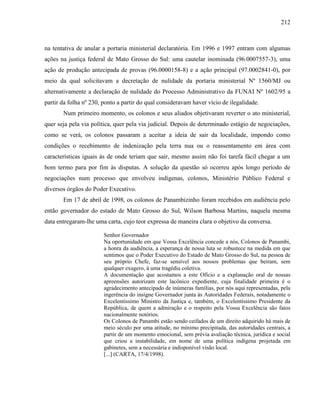 212
na tentativa de anular a portaria ministerial declaratória. Em 1996 e 1997 entram com algumas
ações na justiça federal de Mato Grosso do Sul: uma cautelar inominada (96.0007557-3), uma
ação de produção antecipada de provas (96.0000158-8) e a ação principal (97.0002841-0), por
meio da qual solicitavam a decretação de nulidade da portaria ministerial Nº 1560/MJ ou
alternativamente a declaração de nulidade do Processo Administrativo da FUNAI Nº 1602/95 a
partir da folha nº 230, ponto a partir do qual consideravam haver vício de ilegalidade.
Num primeiro momento, os colonos e seus aliados objetivaram reverter o ato ministerial,
quer seja pela via política, quer pela via judicial. Depois de determinado estágio de negociações,
como se verá, os colonos passaram a aceitar a ideia de sair da localidade, impondo como
condições o recebimento de indenização pela terra nua ou o reassentamento em área com
características iguais às de onde teriam que sair, mesmo assim não foi tarefa fácil chegar a um
bom termo para por fim às disputas. A solução da questão só ocorreu após longo período de
negociações num processo que envolveu indígenas, colonos, Ministério Público Federal e
diversos órgãos do Poder Executivo.
Em 17 de abril de 1998, os colonos de Panambizinho foram recebidos em audiência pelo
então governador do estado de Mato Grosso do Sul, Wilson Barbosa Martins, naquela mesma
data entregaram-lhe uma carta, cujo teor expressa de maneira clara o objetivo da conversa.
Senhor Governador
Na oportunidade em que Vossa Excelência concede a nós, Colonos de Panambi,
a honra da audiência, a esperança de nossa luta se robustece na medida em que
sentimos que o Poder Executivo do Estado de Mato Grosso do Sul, na pessoa de
seu próprio Chefe, faz-se sensível aos nossos problemas que beiram, sem
qualquer exagero, à uma tragédia coletiva.
A documentação que acostamos a este Ofício e a explanação oral de nossas
apreensões autorizam este lacônico expediente, cuja finalidade primeira é o
agradecimento antecipado de inúmeras famílias, por nós aqui representadas, pela
ingerência do insigne Governador junta às Autoridades Federais, notadamente o
Excelentíssimo Ministro da Justiça e, também, o Excelentíssimo Presidente da
República, de quem a admiração e o respeito pela Vossa Excelência são fatos
nacionalmente notórios.
Os Colonos de Panambi estão sendo ceifados de um direito adquirido há mais de
meio século por uma atitude, no mínimo precipitada, das autoridades centrais, a
partir de um momento emocional, sem prévia avaliação técnica, jurídica e social
que criou a instabilidade, em nome de uma política indígena projetada em
gabinetes, sem a necessária e indisponível visão local.
[...] (CARTA, 17/4/1998).
 