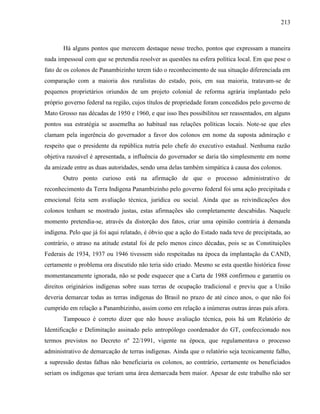 213
Há alguns pontos que merecem destaque nesse trecho, pontos que expressam a maneira
nada impessoal com que se pretendia resolver as questões na esfera política local. Em que pese o
fato de os colonos de Panambizinho terem tido o reconhecimento de sua situação diferenciada em
comparação com a maioria dos ruralistas do estado, pois, em sua maioria, tratavam-se de
pequenos proprietários oriundos de um projeto colonial de reforma agrária implantado pelo
próprio governo federal na região, cujos títulos de propriedade foram concedidos pelo governo de
Mato Grosso nas décadas de 1950 e 1960, e que isso lhes possibilitou ser reassentados, em alguns
pontos sua estratégia se assemelha ao habitual nas relações políticas locais. Note-se que eles
clamam pela ingerência do governador a favor dos colonos em nome da suposta admiração e
respeito que o presidente da república nutria pelo chefe do executivo estadual. Nenhuma razão
objetiva razoável é apresentada, a influência do governador se daria tão simplesmente em nome
da amizade entre as duas autoridades, sendo uma delas também simpática à causa dos colonos.
Outro ponto curioso está na afirmação de que o processo administrativo de
reconhecimento da Terra Indígena Panambizinho pelo governo federal foi uma ação precipitada e
emocional feita sem avaliação técnica, jurídica ou social. Ainda que as reivindicações dos
colonos tenham se mostrado justas, estas afirmações são completamente descabidas. Naquele
momento pretendia-se, através da distorção dos fatos, criar uma opinião contrária à demanda
indígena. Pelo que já foi aqui relatado, é óbvio que a ação do Estado nada teve de precipitada, ao
contrário, o atraso na atitude estatal foi de pelo menos cinco décadas, pois se as Constituições
Federais de 1934, 1937 ou 1946 tivessem sido respeitadas na época da implantação da CAND,
certamente o problema ora discutido não teria sido criado. Mesmo se esta questão histórica fosse
momentaneamente ignorada, não se pode esquecer que a Carta de 1988 confirmou e garantiu os
direitos originários indígenas sobre suas terras de ocupação tradicional e previu que a União
deveria demarcar todas as terras indígenas do Brasil no prazo de até cinco anos, o que não foi
cumprido em relação a Panambizinho, assim como em relação a inúmeras outras áreas país afora.
Tampouco é correto dizer que não houve avaliação técnica, pois há um Relatório de
Identificação e Delimitação assinado pelo antropólogo coordenador do GT, confeccionado nos
termos previstos no Decreto nº 22/1991, vigente na época, que regulamentava o processo
administrativo de demarcação de terras indígenas. Ainda que o relatório seja tecnicamente falho,
a supressão destas falhas não beneficiaria os colonos, ao contrário, certamente os beneficiados
seriam os indígenas que teriam uma área demarcada bem maior. Apesar de este trabalho não ser
 