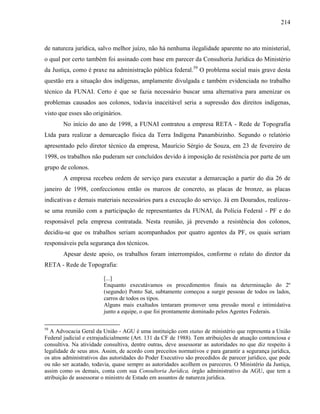 214
de natureza jurídica, salvo melhor juízo, não há nenhuma ilegalidade aparente no ato ministerial,
o qual por certo também foi assinado com base em parecer da Consultoria Jurídica do Ministério
da Justiça, como é praxe na administração pública federal.59
O problema social mais grave desta
questão era a situação dos indígenas, amplamente divulgada e também evidenciada no trabalho
técnico da FUNAI. Certo é que se fazia necessário buscar uma alternativa para amenizar os
problemas causados aos colonos, todavia inaceitável seria a supressão dos direitos indígenas,
visto que esses são originários.
No início do ano de 1998, a FUNAI contratou a empresa RETA - Rede de Topografia
Ltda para realizar a demarcação física da Terra Indígena Panambizinho. Segundo o relatório
apresentado pelo diretor técnico da empresa, Maurício Sérgio de Souza, em 23 de fevereiro de
1998, os trabalhos não puderam ser concluídos devido à imposição de resistência por parte de um
grupo de colonos.
A empresa recebeu ordem de serviço para executar a demarcação a partir do dia 26 de
janeiro de 1998, confeccionou então os marcos de concreto, as placas de bronze, as placas
indicativas e demais materiais necessários para a execução do serviço. Já em Dourados, realizou-
se uma reunião com a participação de representantes da FUNAI, da Polícia Federal - PF e do
responsável pela empresa contratada. Nesta reunião, já prevendo a resistência dos colonos,
decidiu-se que os trabalhos seriam acompanhados por quatro agentes da PF, os quais seriam
responsáveis pela segurança dos técnicos.
Apesar deste apoio, os trabalhos foram interrompidos, conforme o relato do diretor da
RETA - Rede de Topografia:
[...]
Enquanto executávamos os procedimentos finais na determinação do 2º
(segundo) Ponto Sat, subtamente começou a surgir pessoas de todos os lados,
carros de todos os tipos.
Alguns mais exaltados tentaram promover uma pressão moral e intimidativa
junto a equipe, o que foi prontamente dominado pelos Agentes Federais.
59
A Advocacia Geral da União - AGU é uma instituição com status de ministério que representa a União
Federal judicial e extrajudicialmente (Art. 131 da CF de 1988). Tem atribuições de atuação contenciosa e
consultiva. Na atividade consultiva, dentre outras, deve assessorar as autoridades no que diz respeito à
legalidade de seus atos. Assim, de acordo com preceitos normativos e para garantir a segurança jurídica,
os atos administrativos das autoridades do Poder Executivo são precedidos de parecer jurídico, que pode
ou não ser acatado, todavia, quase sempre as autoridades acolhem os pareceres. O Ministério da Justiça,
assim como os demais, conta com sua Consultoria Jurídica, órgão administrativo da AGU, que tem a
atribuição de assessorar o ministro de Estado em assuntos de natureza jurídica.
 