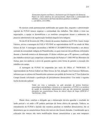 215
Arrancaram piquetes auxiliares, e declararam que ali ninguém iria demarcar.
Depois de várias tentativas de convencimento, objetivando a continuidade dos
trabalhos, o funcionários da Funai decidiram paralizar os trabalhos
[...] (CARTA, 23/2/1998).
Os técnicos ainda permaneceram mobilizados por quatro dias, enquanto o administrador
regional da FUNAI tentava negociar a continuidade dos trabalhos. Não obtido o êxito nas
negociações, a equipe se desmobilizou e os ruralistas conseguiram atrasar o andamento do
processo administrativo de regularização fundiária daquela terra indígena.
No dia 02 de fevereiro de 1998, o diretor de assuntos fundiários da FUNAI, Áureo Araújo
Faleiros, enviou a mensagem de FAX nº 051/DAF ao superintendente da PF no estado de Mato
Grosso do Sul. A mensagem encaminhou o MEMO nº 20/ADR/FUNAI/Amambai e um abaixo
assinado da comunidade indígena de Panambizinho, os quais tratavam dos problemas enfrentados
durante a frustrada tentativa de demarcação. O diretor solicitou que a PF apoiasse a realização
dos trabalhos técnicos que cumpririam a determinação da Portaria nº 1560/1995 do Ministério da
Justiça, para isso pediu-se o envio de quarenta agentes como forma de garantir a execução dos
trabalhos em campo.
A mensagem da FUNAI foi respondida por meio do Ofício nº 784/98-SAG. O
superintendente da Polícia Federal em Mato Grosso do Sul, delegado José Francisco Mallmann,
informou que os colonos de Panambizinho entraram com pedido de liminar na 2ª Vara Federal de
Campo Grande solicitando a paralisação do procedimento demarcatório. Cita ainda o seguinte
trecho da decisão judicial:
Tendo em vista a realização, na ação principal, de perícia histórico-
arqueológico-antropológico, intimem-se os requerentes, a FUNAI e os membros
da equipe de demarcação administrativa para que não promovam quaisquer
alterações nas características físicas do imóvel objeto do litígio (OFÍCIO nº
784/98-SAG, 1998).
Diante disso, concluiu o delegado que a demarcação deveria aguardar o resultado do
laudo pericial e só então a PF poderia participar de forma efetiva da operação. Todavia, no
entendimento da FUNAI a decisão não mandava paralisar os trabalhos demarcatórios, tão só
determinava que as características físicas dos imóveis não fossem alteradas. Considerando que a
colocação dos marcos não traria modificações dessas características e que nem tampouco
 