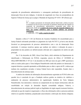 217
suspensão do procedimento administrativo e consequente paralisação do procedimento de
demarcação física da terra indígena. A decisão do magistrado teve base em jurisprudência do
Superior Tribunal de Justiça que ao julgar o Mandado de Segurança Nº 4.810 - DF afirmou que:
[...]
III - o simples ajuizamento de demanda judicial objetivando a defesa da posse
ou domínio de área de terra encravada no perímetro demarcado não importa na
suspensão do procedimento administrativo instaurado para efeito da
demarcação, desde que o registro das terras como de ocupação indígena só se
dará, em caráter definitivo, após a decisão judicial, em processo
contencioso.
[...] (BRASIL, 1999) (grifo e negrito do autor).
Quando o ofício nº 1.361 da Diretoria de Assuntos Fundiários foi encaminhado para a
Justiça Federal solicitando prioridade no julgamento da Ação 96.7557-3, já havia uma decisão
favorável ao prosseguimento do processo administrativo com o ato de demarcação física
autorizado. A sentença ressalvou apenas que nenhum ato relativo à alteração da posse e
propriedade da área poderia ser definitivamente efetivado até o julgamento do mérito da ação
principal.
Em 13 de dezembro de 2002, Alceu Cotia Mariz, chefe substituto do Departamento de
identificação e Delimitação da FUNAI, respondeu através do Ofício nº 145/DEID ao
Ofício/MPF/DRS/MS nº 357 de 11 de dezembro de 2002 por meio do qual o MPF questionava
sobre as razões pelas quais a Terra Indígena Panambizinho ainda não poderia ser demarcada. A
resposta historiou a questão apontando as dificuldades para se obter o apoio da PF e indicou que
nenhum dos expedientes enviados à Justiça Federal havia sido respondido, ficando claro o
desconhecimento da sentença supra.
A análise dos trâmites de informações documentalmente registradas na FUNAI sobre esta
questão leva à conclusão de que a Fundação realizou gestões na tentativa de viabilizar o
andamento do processo administrativo de regularização fundiária da Terra Indígena
Panambizinho. Isso demonstra o interesse no cumprimento de sua função institucional, além de
sensibilidade em relação às demandas daquela comunidade indígena. Todavia, o
desconhecimento da sentença judicial expõe as fragilidades do órgão naquele momento histórico,
sobretudo no que diz respeito à organização e o fluxo das informações sobre os processo judiciais
relativos às questões fundiárias, prejudicando sensivelmente a efetivação dos direitos indígenas.
 