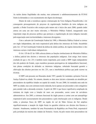 218
As razões destas fragilidades são muitas, mas certamente o subdimensionamento da FUNAI
frente às demandas e o seu sucateamento são dignos de destaque.
Diante de toda a resistência oposta à demarcação da Terra Indígena Panambizinho e do
consequente prosseguimento do processo de regularização fundiária da terra indígena em
questão, o Poder Executivo não avançou pelo menos até o início dos anos 2000, quando então
entrou em cena um ator muito relevante, o Ministério Público Federal, inaugurando uma
importante etapa do processo político que permeou a regularização da terra indígena marcado
pela negociação entre territorialidades e interesses divergentes.
Com o advento da Constituição Federal de 1988, o Ministério Público Federal se tornou
um órgão independente, não mais responsável pela defesa dos interesses da União. Incumbido
pelo Art. 127 da Constituição Federal da defesa da ordem jurídica, do regime democrático e dos
interesses sociais e individuais indisponíveis.
O Art. 129 da CF de 1988 colocou dentre as funções institucionais do Ministério Público
a defesa judicial dos direitos e interesses das populações indígenas. Este artigo, bem menos
exaltado do que o Art. 231 é também muito importante, pois sendo o MPF órgão independente
dos três poderes do Estado, cujos membros possuem prerrogativas de independência funcional,
tem plenas condições de defender os interesses indígenas, sobretudo buscando garantir a
efetivação dos direitos previstos no Art. 231, sem a interferência política que pode ocorrer na
FUNAI.
O MPF está presente em Dourados desde 1997, quando foi instalada a primeira Vara da
Justiça Federal na cidade. No entanto, durante os dois anos iniciais a demanda era atendida por
procuradores da república lotados na capital do estado. No ano 2000, foi instalada uma sede do
MPF na cidade, mas com estrutura muito reduzida, havia apenas um procurador e dois estagiários
para atender toda a demanda existente. A partir de 2001 é que houve significativa ampliação da
estrutura do órgão com a lotação de mais um procurador, assim como de servidores
administrativos. Em 2003, a estrutura funcional do órgão passou a contar com um antropólogo
responsável pelo assessoramento dos procuradores e pela interlocução com os indígenas. Desde
então, a presença física do MPF na região do sul de Mato Grosso do Sul ampliou
significativamente a atuação do órgão frente às questões relativas aos direitos dos Kaiowa e
Guarani. Atualmente, também há uma Procuradoria da República em Ponta Porã, responsável
pela jurisdição da maioria das cidades de fronteira. Assim, há pelo menos dois procuradores da
 