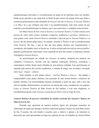 21
autodeterminação individual e o reconhecimento do grupo de tal indivíduo como seu membro.
Sendo assim, percebe-se que ainda hoje no Brasil há pelo menos três grupos éticos que foram e
continuam genericamente sendo chamados de Guarani, são eles os Kaiowa, os Guarani Ñandeva
e os Mbya. Se o que configura uma etnia é sua autodeterminação, nada mais correto do que
respeitar a sua autoidentificação ou etnômio, que é, por assim dizer, o verdadeiro nome da etnia.
Em Mato Grosso do Sul vivem os Kaiowa e os Guarani Ñandeva. É muito comum ouvir
pessoas de vários meios sociais, incluindo a imprensa, acadêmicos e governos, referirem-se a
estes grupos como sendo Guarani-Kaiowa, conotando a ideia de que os Guarani Ñandeva e os
Kaiowa são um mesmo grupo étnico. No entanto, somente os Ñandeva é que se autodenominam
como Guarani. De fato, o que se tem são dois grupos distintos que frequentemente, a
contragosto, são tratados como se fossem um. A única exceção para isso está em seu uso político.
Quando é politicamente interessante, como expressão de uma luta comum, as lideranças utilizam
o designativo Guarani Kaiowa.
As generalizações em relação aos Guarani, na prática, acabaram por produzir um
verdadeiro Frankenstein, fazendo com que algumas explicações históricas, etnológicas e
arqueológicas tenham ficado muito afastadas de uma pretensa realidade. Essa generalização, já
superada pela maioria dos círculos acadêmicos, é oriunda da antiga, mas inverídica, correlação
entre raças – línguas – culturas.
Neste trabalho, os dois grupos étnicos – Guarani Ñandeva e Kaiowa – são tratados e
compreendidos como grupos distintos, mas participes de uma mesma história e detentores de
padrões culturais e de territorialidades bastante semelhantes a ponto de, aqui, onde o foco não
está nos detalhes diferenciadores, ser possível, na maioria das vezes, considerá-los em conjunto.
Como os Guarani Ñandeva de Mato Grosso do Sul também, e com mais frequência, se
autoidentificam apenas como Guarani, é assim que me refiro a eles ao longo do texto.
Contexto histórico do processo colonialista de esbulho territorial dos Guarani e Kaiowa em
Mato Grosso do Sul
Pretendo aqui apresentar de maneira sintética alguns dos principais momentos da
colonização da região que abrange o território tradicional guarani e kaiowa no atual Mato Grosso
do Sul. O assunto não será tratado à exaustão, pois o objetivo é apenas o de introduzir às
discussões que serão apresentadas ao longo dos capítulos da tese. Os trabalhos de Antonio Brand
 