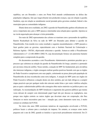 219
república, um em Dourados e outro em Ponta Porã atuando cotidianamente na defesa das
populações indígenas, fato que inegavelmente tem produzido avanços, seja em relação à questão
fundiária, seja em relação ao atendimento social prestado pelos governos estadual, federal e dos
municípios para as comunidades indígenas.
Diante desta nova realidade, em 2002 a questão de Panambizinho ganhou oficialmente um
novo e importante ator, pois o MPF passou a intermediar uma solução para a questão. Apostou-se
na via da negociação para alcançar o êxito pretendido.
Em maio de 2002 representantes dos colonos se reuniram com o procurador da república
Ramiro Rockenbach da Silva na sede do MPF em Dourados para debater a questão de
Panambizinho. Esta reunião teve como resultado o seguinte encaminhamento: o MPF passaria a
fazer gestões junto ao governo, especialmente com o Instituto Nacional de Colonização e
Reforma Agrária - INCRA, objetivando solucionar a questão. Autuou-se então o Procedimento
Administrativo nº 1.21.001.000011/2002-74, cuja documentação fornece um panorama bastante
completo para a compreensão da questão.
Os documentos acostados a este Procedimento Administrativo permitem perceber que o
processo que culminou na solução da questão de Panambizinho foi longo, cansativo e permeado
por um tenso clima de conflito. Nesse sentido, a atuação do MPF foi fundamental, pois em defesa
dos interesses indígenas, o órgão conseguiu realizar gestões positivas fazendo com que os órgãos
do Poder Executivo cumprissem com seus papéis, culminando na posse plena pela população de
Panambizinho da área reconhecida como terra indígena. A atuação do MPF junto aos órgãos do
Poder Executivo influencia a atuação destes em dois sentidos, por um lado obriga-os a cumprir
etapas possíveis que por qualquer razão não estavam sendo feitas e por outro viabiliza soluções
para as quais o administrador público não conseguia obter meios materiais ou jurídicos para a sua
realização. As recomendações do MPF fortalecem o argumento dos gestores públicos que muitas
vezes deixam de cumprir com determinado papel legal não por descaso ou negligência, mas
porque seus órgãos centrais ou outros órgãos que deveriam atuar em cooperação, não lhes
fornecem os meios necessários para isso – situação que, como demonstro nesta tese, é muito
comum no cotidiano da FUNAI.
No início dos anos 2000 ocorreram tentativas de negociações envolvendo a FUNAI,
políticos locais e colonos para a resolução do impasse. No entanto, os avanços eram muito
pequenos até o ano de 2002, quando se instalou o supracitado procedimento ministerial. Em 21
 