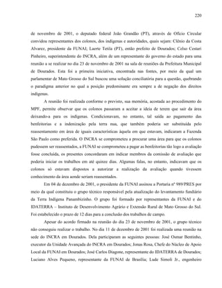 220
de novembro de 2001, o deputado federal João Grandão (PT), através de Ofício Circular
convidou representantes dos colonos, dos indígenas e autoridades, quais sejam: Clênio da Costa
Alvarez, presidente da FUNAI; Laerte Tetila (PT), então prefeito de Dourados; Celso Cestari
Pinheiro, superintendente do INCRA, além de um representante do governo do estado para uma
reunião a se realizar no dia 23 de novembro de 2001 na sala de reuniões da Prefeitura Municipal
de Dourados. Esta foi a primeira iniciativa, encontrada nas fontes, por meio da qual um
parlamentar de Mato Grosso do Sul buscou uma solução conciliatória para a questão, quebrando
o paradigma anterior no qual a posição predominante era sempre a de negação dos direitos
indígenas.
A reunião foi realizada conforme o previsto, sua memória, acostada ao procedimento do
MPF, permite observar que os colonos passaram a aceitar a ideia de terem que sair da área
deixando-a para os indígenas. Condicionavam, no entanto, tal saída ao pagamento das
benfeitorias e a indenização pela terra nua, que também poderia ser substituída pelo
reassentamento em área de iguais características àquela em que estavam, indicaram a Fazenda
São Paulo como preferida. O INCRA se comprometeu a procurar uma área para que os colonos
pudessem ser reassentados, a FUNAI se comprometeu a pagar as benfeitorias tão logo a avaliação
fosse concluída, os presentes concordaram em indicar membros da comissão de avaliação que
poderia iniciar os trabalhos em até quinze dias. Algumas falas, no entanto, indicavam que os
colonos só estavam dispostos a autorizar a realização da avaliação quando tivessem
conhecimento da área aonde seriam reassentados.
Em 04 de dezembro de 2001, o presidente da FUNAI assinou a Portaria nº 989/PRES por
meio da qual constituiu o grupo técnico responsável pela atualização do levantamento fundiário
da Terra Indígena Panambizinho. O grupo foi formado por representantes da FUNAI e do
IDATERRA – Instituto de Desenvolvimento Agrário e Extensão Rural de Mato Grosso do Sul.
Foi estabelecido o prazo de 12 dias para a conclusão dos trabalhos de campo.
Apesar do acordo firmado na reunião do dia 23 de novembro de 2001, o grupo técnico
não conseguiu realizar o trabalho. No dia 11 de dezembro de 2001 foi realizada uma reunião na
sede do INCRA em Dourados. Dela participaram as seguintes pessoas: José Osmar Bentinho,
executor da Unidade Avançada do INCRA em Dourados; Jonas Rosa, Chefe do Núcleo de Apoio
Local da FUNAI em Dourados; José Carlos Diagone, representante do IDATERRA de Dourados;
Luciano Alves Pequeno, representante da FUNAI de Brasília; Lude Simoli Jr., engenheiro
 