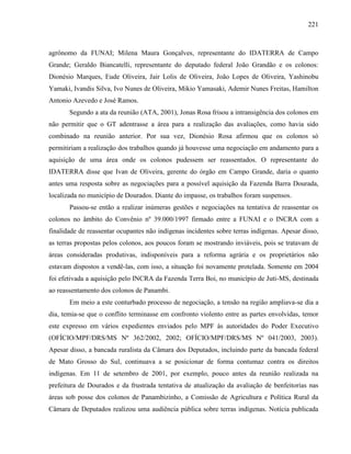 221
agrônomo da FUNAI; Milena Maura Gonçalves, representante do IDATERRA de Campo
Grande; Geraldo Biancatelli, representante do deputado federal João Grandão e os colonos:
Dionésio Marques, Eude Oliveira, Jair Lolis de Oliveira, João Lopes de Oliveira, Yashinobu
Yamaki, Ivandis Silva, Ivo Nunes de Oliveira, Mikio Yamasaki, Ademir Nunes Freitas, Hamilton
Antonio Azevedo e José Ramos.
Segundo a ata da reunião (ATA, 2001), Jonas Rosa frisou a intransigência dos colonos em
não permitir que o GT adentrasse a área para a realização das avaliações, como havia sido
combinado na reunião anterior. Por sua vez, Dionésio Rosa afirmou que os colonos só
permitiriam a realização dos trabalhos quando já houvesse uma negociação em andamento para a
aquisição de uma área onde os colonos pudessem ser reassentados. O representante do
IDATERRA disse que Ivan de Oliveira, gerente do órgão em Campo Grande, daria o quanto
antes uma resposta sobre as negociações para a possível aquisição da Fazenda Barra Dourada,
localizada no município de Dourados. Diante do impasse, os trabalhos foram suspensos.
Passou-se então a realizar inúmeras gestões e negociações na tentativa de reassentar os
colonos no âmbito do Convênio nº 39.000/1997 firmado entre a FUNAI e o INCRA com a
finalidade de reassentar ocupantes não indígenas incidentes sobre terras indígenas. Apesar disso,
as terras propostas pelos colonos, aos poucos foram se mostrando inviáveis, pois se tratavam de
áreas consideradas produtivas, indisponíveis para a reforma agrária e os proprietários não
estavam dispostos a vendê-las, com isso, a situação foi novamente protelada. Somente em 2004
foi efetivada a aquisição pelo INCRA da Fazenda Terra Boi, no município de Juti-MS, destinada
ao reassentamento dos colonos de Panambi.
Em meio a este conturbado processo de negociação, a tensão na região ampliava-se dia a
dia, temia-se que o conflito terminasse em confronto violento entre as partes envolvidas, temor
este expresso em vários expedientes enviados pelo MPF às autoridades do Poder Executivo
(OFÍCIO/MPF/DRS/MS Nº 362/2002, 2002; OFÍCIO/MPF/DRS/MS Nº 041/2003, 2003).
Apesar disso, a bancada ruralista da Câmara dos Deputados, incluindo parte da bancada federal
de Mato Grosso do Sul, continuava a se posicionar de forma contumaz contra os direitos
indígenas. Em 11 de setembro de 2001, por exemplo, pouco antes da reunião realizada na
prefeitura de Dourados e da frustrada tentativa de atualização da avaliação de benfeitorias nas
áreas sob posse dos colonos de Panambizinho, a Comissão de Agricultura e Política Rural da
Câmara de Deputados realizou uma audiência pública sobre terras indígenas. Notícia publicada
 