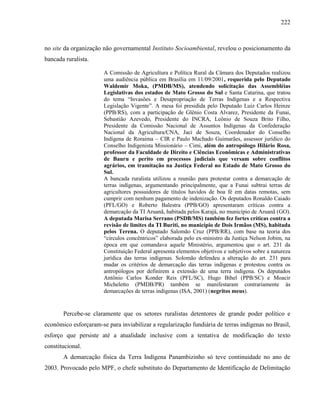 222
no site da organização não governamental Instituto Socioambiental, revelou o posicionamento da
bancada ruralista.
A Comissão de Agricultura e Política Rural da Câmara dos Deputados realizou
uma audiência pública em Brasília em 11/09/2001, requerida pelo Deputado
Waldemir Moka, (PMDB/MS), atendendo solicitação das Assembléias
Legislativas dos estados de Mato Grosso do Sul e Santa Catarina, que tratou
do tema “Invasões e Desapropriação de Terras Indígenas e a Respectiva
Legislação Vigente”. A mesa foi presidida pelo Deputado Luiz Carlos Heinze
(PPB/RS), com a participação de Glênio Costa Alvarez, Presidente da Funai,
Sebastião Azevedo, Presidente do INCRA, Leônio de Souza Brito Filho,
Presidente da Comissão Nacional de Assuntos Indígenas da Confederação
Nacional da Agricultura/CNA, Jaci de Souza, Coordenador do Conselho
Indígena de Roraima – CIR e Paulo Machado Guimarães, assessor jurídico do
Conselho Indigenista Missionário – Cimi, além do antropólogo Hilário Rosa,
professor da Faculdade de Direito e Ciências Econômicas e Administrativas
de Bauru e perito em processos judiciais que versam sobre conflitos
agrários, em tramitação na Justiça Federal no Estado de Mato Grosso do
Sul.
A bancada ruralista utilizou a reunião para protestar contra a demarcação de
terras indígenas, argumentando principalmente, que a Funai subtrai terras de
agricultores possuidores de títulos havidos de boa fé em datas remotas, sem
cumprir com nenhum pagamento de indenização. Os deputados Ronaldo Caiado
(PFL/GO) e Roberto Balestra (PPB/GO) apresentaram críticas contra a
demarcação da TI Aruanã, habitada pelos Karajá, no município de Aruanã (GO).
A deputada Marisa Serrano (PSDB/MS) também fez fortes críticas contra a
revisão de limites da TI Buriti, no município de Dois Irmãos (MS), habitada
pelos Terena. O deputado Salomão Cruz (PPB/RR), com base na teoria dos
“círculos concêntricos” elaborada pelo ex-ministro da Justiça Nelson Jobim, na
época em que comandava aquele Ministério, argumentou que o art. 231 da
Constituição Federal apresenta elementos objetivos e subjetivos sobre a natureza
jurídica das terras indígenas. Solomão defendeu a alteração do art. 231 para
mudar os critérios de demarcação das terras indígenas e protestou contra os
antropólogos por definirem a extensão de uma terra indígena. Os deputados
Antônio Carlos Konder Reis (PFL/SC), Hugo Bihel (PPB/SC) e Moacir
Micheletto (PMDB/PR) também se manifestaram contrariamente às
demarcações de terras indígenas (ISA, 2001) (negritos meus).
Percebe-se claramente que os setores ruralistas detentores de grande poder político e
econômico esforçaram-se para inviabilizar a regularização fundiária de terras indígenas no Brasil,
esforço que persiste até a atualidade inclusive com a tentativa de modificação do texto
constitucional.
A demarcação física da Terra Indígena Panambizinho só teve continuidade no ano de
2003. Provocado pelo MPF, o chefe substituto do Departamento de Identificação de Delimitação
 