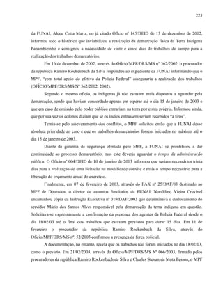 223
da FUNAI, Alceu Cotia Mariz, no já citado Ofício nº 145/DEID de 13 de dezembro de 2002,
informou todo o histórico que inviabilizou a realização da demarcação física da Terra Indígena
Panambizinho e consignou a necessidade de vinte e cinco dias de trabalhos de campo para a
realização dos trabalhos demarcatórios.
Em 16 de dezembro de 2002, através do Ofício/MPF/DRS/MS nº 362/2002, o procurador
da república Ramiro Rockenbach da Silva respondeu ao expediente da FUNAI informando que o
MPF, “com total apoio do efetivo da Polícia Federal” asseguraria a realização dos trabalhos
(OFÍCIO/MPF/DRS/MS Nº 362/2002, 2002).
Segundo o mesmo ofício, os indígenas já não estavam mais dispostos a aguardar pela
demarcação, sendo que haviam concordado apenas em esperar até o dia 15 de janeiro de 2003 e
que em caso de omissão pelo poder público entrariam na terra por conta própria. Informou ainda,
que por sua vez os colonos diziam que se os índios entrassem seriam recebidos “a tiros”.
Temia-se pelo asseveramento dos conflitos, o MPF solicitou então que a FUNAI desse
absoluta prioridade ao caso e que os trabalhos demarcatórios fossem iniciados no máximo até o
dia 15 de janeiro de 2003.
Diante da garantia de segurança ofertada pelo MPF, a FUNAI se prontificou a dar
continuidade ao processo demarcatório, mas este deveria aguardar o tempo da administração
pública. O Ofício nº 004/DEID de 10 de janeiro de 2003 informou que seriam necessários trinta
dias para a realização de uma licitação na modalidade convite e mais o tempo necessário para a
liberação do orçamento anual do exercício.
Finalmente, em 07 de fevereiro de 2003, através do FAX nº 25/DAF/03 destinado ao
MPF de Dourados, o diretor de assuntos fundiários da FUNAI, Noraldino Vieira Cruvinel
encaminhou cópia da Instrução Executiva nº 019/DAF/2003 que determinava o deslocamento do
servidor Mário dos Santos Alves responsável pela demarcação da terra indígena em questão.
Solicitava-se expressamente a confirmação da presença dos agentes da Polícia Federal desde o
dia 18/02/03 até o final dos trabalhos que estavam previstos para durar 15 dias. Em 11 de
fevereiro o procurador da república Ramiro Rockenbach da Silva, através do
Ofício/MPF/DRS/MS nº. 52/2003 confirmou a presença da força policial.
A documentação, no entanto, revela que os trabalhos não foram iniciados no dia 18/02/03,
como o previsto. Em 21/02/2003, através do Ofício/MPF/DRS/MS Nº 066/2003, firmado pelos
procuradores da república Ramiro Rockenbach da Silva e Charles Stevan da Mota Pessoa, o MPF
 