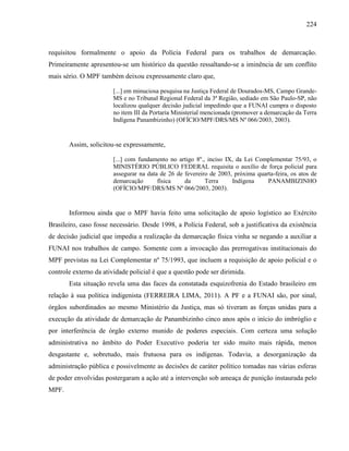 224
requisitou formalmente o apoio da Polícia Federal para os trabalhos de demarcação.
Primeiramente apresentou-se um histórico da questão ressaltando-se a iminência de um conflito
mais sério. O MPF também deixou expressamente claro que,
[...] em minuciosa pesquisa na Justiça Federal de Dourados-MS, Campo Grande-
MS e no Tribunal Regional Federal da 3ª Região, sediado em São Paulo-SP, não
localizou qualquer decisão judicial impedindo que a FUNAI cumpra o disposto
no item III da Portaria Ministerial mencionada (promover a demarcação da Terra
Indígena Panambizinho) (OFÍCIO/MPF/DRS/MS Nº 066/2003, 2003).
Assim, solicitou-se expressamente,
[...] com fundamento no artigo 8º., inciso IX, da Lei Complementar 75/93, o
MINISTÉRIO PÚBLICO FEDERAL requisita o auxílio de força policial para
assegurar na data de 26 de fevereiro de 2003, próxima quarta-feira, os atos de
demarcação física da Terra Indígena PANAMBIZINHO
(OFÍCIO/MPF/DRS/MS Nº 066/2003, 2003).
Informou ainda que o MPF havia feito uma solicitação de apoio logístico ao Exército
Brasileiro, caso fosse necessário. Desde 1998, a Polícia Federal, sob a justificativa da existência
de decisão judicial que impedia a realização da demarcação física vinha se negando a auxiliar a
FUNAI nos trabalhos de campo. Somente com a invocação das prerrogativas institucionais do
MPF previstas na Lei Complementar nº 75/1993, que incluem a requisição de apoio policial e o
controle externo da atividade policial é que a questão pode ser dirimida.
Esta situação revela uma das faces da constatada esquizofrenia do Estado brasileiro em
relação à sua política indigenista (FERREIRA LIMA, 2011). A PF e a FUNAI são, por sinal,
órgãos subordinados ao mesmo Ministério da Justiça, mas só tiveram as forças unidas para a
execução da atividade de demarcação de Panambizinho cinco anos após o início do imbróglio e
por interferência de órgão externo munido de poderes especiais. Com certeza uma solução
administrativa no âmbito do Poder Executivo poderia ter sido muito mais rápida, menos
desgastante e, sobretudo, mais frutuosa para os indígenas. Todavia, a desorganização da
administração pública e possivelmente as decisões de caráter político tomadas nas várias esferas
de poder envolvidas postergaram a ação até a intervenção sob ameaça de punição instaurada pelo
MPF.
 