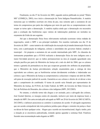 225
Finalmente, no dia 27 de fevereiro de 2003, segundo notícia publicada no jornal “Diário
MS” (COMEÇA, 2003), teve início a demarcação da Terra Indígena Panambizinho. A matéria
menciona que os trabalhos ocorriam em clima da paz, mas somente após a assinatura de um
termo de compromisso por parte dos indígenas por meio do qual eles se comprometeram a não
ocupar as terras após a demarcação. A matéria explica ainda que a demarcação era necessária
para a avaliação das benfeitorias cujos valores de indenizações poderiam ser incluídos no
orçamento da União do ano seguinte.
Até que a demarcação física fosse efetivamente realizada ocorreram várias rodadas de
negociações, sendo o MPF o seu principal mediador. Em reuniões realizadas nos dia 19 de
fevereiro de 2003 – como tentativa de viabilização da execução da já tratada demarcação física da
terra, com a participação de indígenas, colonos e autoridades dos governos federal, estadual e
municipal – foi proposta a assinatura de um acordo intermediado pelo MPF. As cláusulas do
instrumento propunham que a FUNAI realizaria a demarcação física da terra indígena com a
maior brevidade possível; que os índios permaneceriam na área já ocupada aguardando uma
solução pacífica por parte do Ministério da Justiça até o mês de abril de 2004; que os colonos
teriam a garantia de permanência na área que ocupavam gozando dos atributos da propriedade;
que o Ministério da Justiça providenciaria solução orçamentária para a entrega de área
equivalente aos colonos; que as benfeitorias seriam devidamente avaliadas e indenizadas aos
colonos e que o Ministério da Justiça se comprometeria a solucionar o impasse até abril de 2004,
sob pena de execução judicial do acordo. Garantiria-se aos colonos o direito de só deixar a área
após o cumprimento do combinado. O termo de acordo seria firmado por representantes do
Ministério da Justiça, da FUNAI, da União Federal, do MPF, do Governo de Mato Grosso do
Sul, da Prefeitura de Dourados, dos colonos e dos indígenas (MPF, 20/2/2003).
No entanto, o referido termo não chegou a ser assinado, pois o advogado dos colonos,
José Goulart Quirino, se insurgiu contra ele atacando, inclusive por meio da impressa local, a
atuação do MPF. Em carta enviada pelo advogado ao MPF em 20 de fevereiro de 2003 (CARTA,
20/2/2003), o defensor posicionou-se contrário à assinatura do acordo. O advogado argumentou
que um acordo extrajudicial não teria potência jurídica para obrigar o ministro da justiça a fazer
ou deixar de fazer qualquer coisa. Alegou que o acordo era inconstitucional, ilegal e tardio, pois
a situação já se encontrava judicializada, restando apenas aguardar a sentença final. Finalizou
fazendo uma recomendação nada elegante ao MPF:
 