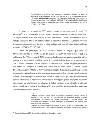 226
Pontofinalizando, seria de bom tom que o Ministério Público, no caso, se
ativesse à uma atuação de acordo com o artigo 129, da Constituição Federal:
“defender judicialmente os direitos das populações indígenas”, sem vulnerar o
disposto nos artigos 1º e 6º da Lei nº 8.906/94. O Advogado não foi oficialmente
instado a participar de quaisquer negociações ou dar sugestões de seu ofício
(CARTA, 20/2/2003).
O ataque do advogado ao MPF ganhou espaço na imprensa local. O jornal “’O
Progresso”60
, de 25 de fevereiro de 2003 trouxe a seguinte manchete no caderno “Dia-a-Dia”:
“Advogado diz que acordo não é válido” e como submanchete “Questão está sob júdice, perícia
antropológica já foi feita e está faltando apenas o julgamento do mérito”. A matéria publicada
reproduziu praticamente ipsis litteris a já citada carta enviada pelo advogado ao procurador da
república (ADVOGADO DIZ, 2003).
Diante da publicação, o MPF solicitou direito de resposta por meio do
Ofício/MPF/DRS/MS nº 73/2003 de 26 de fevereiro de 2003. O jornal aceitou o pedido e
publicou no dia 27 de fevereiro de 2003, no mesmo local em que saiu a primeira matéria, o texto
enviado pelo procurador da república Ramiro Rockenbach da Silva. Desta vez a manchete dizia
“MPF esclarece caso das terras no Panambi” e a submanchete “Perícia antropológica concluiu
que terras são indígenas e acordo visa evitar conflito entre índios e colonos” (MPF
ESCLARECE, 2003). O texto do MPF rebateu as afirmações do advogado alegando que o acordo
proposto não era ilegal ou inconstitucional, que o acordo contemplava todas as reivindicações dos
colonos, que soluções pacíficas nunca eram tardias ou impraticáveis, que o fato de o defensor dos
colonos ter exaurido as negociações administrativas não impedia que as autoridades buscassem
uma solução que contemplasse os interesses de índios e colonos e que não cabia a advogado
algum estabelecer os limites da atuação do MPF, nesse sentido a resposta textual do procurador
confrontou a sugestão do advogado.
[...]
Ora pois, advogado algum define a atuação do Ministério Público Federal. É
absurda a idéia de que os Procuradores da República podem defender
judicialmente os direitos dos índios (requerendo a retirada forçada dos
ocupantes, por exemplo) e esteja impedido de intermediar um acordo, uma
solução menos traumática.
Ademais, ao Ministério Público Federal incumbe “defesa da ordem jurídica, do
regime democrático e dos interesses sociais e individuais indisponíveis” (artigo
60
Jornal fundado em 1951 de circulação diária em Dourados e região.
 