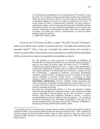 227
127 da Constituição da República). A Lei Complementar 75/93 (artigo 5º, inciso
III, alínea “e”) é cristalina ao dispor que são funções institucionais do Ministério
Público da União a defesa dos “direitos e interesses coletivos, especialmente das
comunidades indígenas, da família, da criança, do adolescente e do idoso”. O
acordo taxado de ilegal e inconstitucional, ressalte-se, em nada contraria o
ordenamento jurídico, e, não foi proposto pelo Procurador da República Ramiro
Rockenbach da Silva, mas sim, elaborado conjuntamente com os colonos que,
inclusive, modificaram e acrescentaram cláusulas. Tudo, não em defesa apenas
dos índios, mas também dos colonos e, principalmente, no intuito de impedir
qualquer espécie de confronto.
[...] (MPF ESCLARECE, 2003).
No mesmo dia 27 de fevereiro de 2003, o caderno “Dia-a-Dia” do jornal “O Progresso”
publicou nova matéria sobre o assunto. A manchete anunciava “Advogado aciona ministro contra
procurador federal”61
. Dizia o texto que o advogado José Goulart Quirino havia acionado o
ministro da justiça Marcio Thomaz Bastos contra o procurador da república Ramiro Rockenbach
da Silva e transcrevia na íntegra a correspondência encaminhada ao ministro.
Por não submeter ao querer processual do Procurador da República de
Dourados/MS, Dr. Ramiro Rockembach (sic), os colonos titulares de domínio e
posse da área objeto da Portaria supra, sob júdice (Proc. nº 97.0002841 –
Anulatória) que aguarda julgamento há 3 anos – 1º grau – estão amedrontados e
coagidos pelo representante do parquet com o uso indevido de policiais federais
sem regular requisição e/ou determinação desse Ministério, a pretexto de que
fará a demarcação – contestada no Judiciário, com perícia antropológica
concluída -, gerando tumulto e insegurança em início de colheita de soja pelos
colonos assentados no Governo Getúlio Vargas – possuidores de títulos
regulares e eficazes. Em tese estão caracterizados os delitos de abuso de poder,
improbidade administrativa, exercício arbitrário, fraude processual entre
outros, sem prejuízo de reparação de danos materiais e morais (artigo 5º, X, CF,
c/c artigo 186, NCC), além de responsabilidade funcional dos servidores que
apóiam o precipitado procurador.
Em nome dos colonos/Panambi pleiteio à V. Exa. que determine à Polícia
Federal de Dourados/MS que se abstenha de apoiar a ação transloucada da RMP
contra a austeridade da Justiça Federal, que tem sob seu domínio a matéria
(Portaria 1560) pronta para julgamento. Ressalva-se direitos e previne-se
responsabilidades de eventuais conflitos Colonos X Indígenas – PF, a mando do
Dr. Ramiro Rockmbach (sic), Procurador da República. Com cópia ao Dr.
Geraldo Brindeiro, PGR, Luiz Inácio Lula da Silva, Presidente da República e
Presidente da FUNAI (ADVOGADO ACIONA, 2003).
61
A manchete traz um erro conceitual, pois a pessoa a quem a matéria se referiu é procurador da república
(membro do MPF) e não procurador federal (membro da Advocacia Geral da União – AGU, integrante de
uma das carreiras da advocacia pública federal, ligada ao Poder Executivo), logo uma queixa contra
membro do MPF apresenta ao ministro da justiça não tem efeito algum, pois o MPF não faz parte do
Poder Executivo.
 