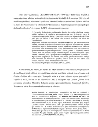 228
Mais uma vez, através do Ofício/MPF/DRS/MS nº 74/2003 de 27 de fevereiro de 2003, o
procurador citado solicitou ao jornal o direito de resposta. No dia 28 de fevereiro de 2003 o jornal
atendeu ao pedido do procurador e publicou o texto solicitado com a manchete “Solução pacífica
na Terra do Panambizinho” e submanchete “Procurador da República processará advogado por
declarações ofensivas”. A resposta do MPF veio nas seguintes palavras:
O Procurador da República em Dourados, Ramiro Rockenbach da Silva, vem de
público esclarecer à população sul-matogrossense que, felizmente graças à
elogiáveis compreensão, desejo e crença dos colonos em uma solução pacífica e
justa para os índios e não índios, não ocorrerá conflitos nas terras de
Panambizinho.
As palavras ofensivas do advogado José Goulart Quirino, que não expressam a
vontade e o modo de pensar dos colonos, serão objeto de ações judiciais, seja no
âmbito civil, seja na esfera criminal. O mais importante está resolvido: conflitos
evitados na terra do Panambizinho. Nada absolutamente nada será comentado
quanto ao expressado pelo advogado José Goulart Quirino. O Ministério Público
Federal, nem em palavras, deseja confronto algum. A melhor solução é a paz,
sempre. Entretanto, todo e qualquer abuso será reprimido pelo Poder Judiciário.
Agradecemos de público, aos colonos e aos índios, prometendo todo o esforço
para solucionar em definitivo a questão, com os índios em suas terras e os
colonos em novas terras, devidamente indenizados.
Novamente obrigado pela atenção (SOLUÇÃO, 2003).
Curiosamente, no entanto, no mesmo dia e bem ao lado da nota assinada pelo procurador
da república, o jornal publicou nova matéria de natureza semelhante assinada pelo advogado José
Goulart Quirino sob a manchete “Advogado volta a acionar ministro contra procurador”.
Segundo o texto, no dia 27 de fevereiro de 2003 o advogado José Goulart Quirino havia
novamente acionado o Ministério da Justiça contra o procurador Ramiro Rockenbach da Silva.
Reproduz-se o teor da correspondência enviada ao ministro:
[...]
Senhor Ministro, a “mobilização” demarcativa da área de Panambi –
Dourados/MS (Portaria sub júdice – Proc. número – 97.0002841) promovida
pelo Sr. Procurador da República, Dr. Ramiro Rockenbach da Silva, em
manifesto abuso de poder (e autoridade) – com o uso ostensivo e até prevaricoso
da Polícia Federal (sem ordem Ministerial; da Diretoria Geral da PF ou Judicial)
está “transtornando” a paz de uma região de Colonos assentados pelo próprio
Governo Federal – décadas de 40 e 50 – que estão iniciando a colheita da soja
que somara aos 110 milhões de toneladas de grãos da safra em curso (palavras
do Ministro da Agricultura Roberto Rodrigues – Bom dia Brasil, 27/02/2003).
Não é crível que um RMP possa agir como um revolucionário à revelia do Poder
Judiciário. As ações referidas geram contra-reações e por conseguinte conflito
mal resolvido (ADVOGADO VOLTA, 2003).
 