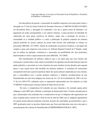 229
Urgem providências. Com cópia ao Procurador Geral da República e Presidente
da República. Cordialmente.
Em decorrência da querela, o procurador da república ingressou com ação penal contra o
advogado na 2ª Vara da Justiça Federal de Dourados (Processo nº 0002709-20.2003.4.03.6002),
em decorrência disso, o advogado foi condenado a um ano e quatro meses de detenção e ao
pagamento de multa correspondente a seis salários mínimos. A pena privativa de liberdade foi
substituída por duas penas restritivas de direitos, sendo uma a prestação de serviços à
comunidade ou à entidade pública e a outra a publicação às próprias expensas da sentença
judicial proferida no mesmo caderno do jornal onde haviam sido publicadas as ofensas ao
procurador (BRASIL, 23/3/2003). Apesar da condenação em primeira instância, o advogado não
cumpriu a pena, pois ingressou com recurso no Tribunal Regional Federal da 3ª Região, sendo
que na análise da apelação, constatou-se a prescrição da punibilidade dos atos praticados,
determinando-se assim o arquivamento dos autos (BRASIL, 19/1/2009).
Das manifestações do defensor, deduz-se que o seu apelo para que seus clientes não
assinassem o acordo tinha o claro objetivo protelatório de aguardar uma decisão final por parte do
poder judiciário, o que tendo em vista o histórico de casos similares levaria décadas, pois naquela
época o caso sequer havia sido decidido em primeira instância. A assinatura do instrumento
extrajudicial motivaria a possível perda de objeto das ações judiciais impetradas por seus clientes,
pois a concordância com o acordo proposto implicava o implícito reconhecimento de que
Panambizinho era uma terra indígena nos termos do Art. 231 da Constituição de 1988 e do Art.
17 da Lei 6.001/1973, refutando assim os argumentos apresentados por eles próprios na Ação
97.0002841-0 aberta junto à Justiça Federal de Mato Grosso do Sul.
De resto, o compromisso foi reduzido em suas cláusulas e foi assinado apenas pelos
indígenas e pelo MPF para viabilizar a realização da demarcação física. O termo assinado previa
que a demarcação seria realizada com o compromisso de que os indígenas não ingressariam nas
áreas ocupadas pelos colonos até o final do mês de abril de 2004; que os indígenas aguardariam
até aquela mesma data por propostas concretas da parte das autoridades governamentais e que o
MPF gestionaria junto ao governo federal para que fosse providenciada uma nova área para o
reassentamento dos colonos de Panambizinho (COMPROMISSO PÚBLICO, 2003).
 