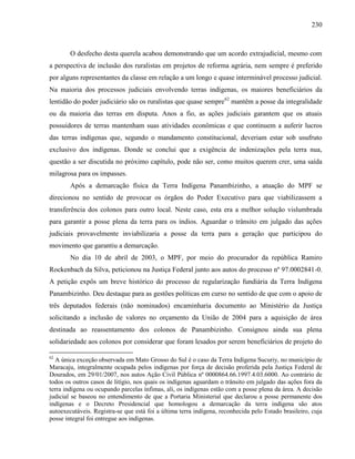 230
O desfecho desta querela acabou demonstrando que um acordo extrajudicial, mesmo com
a perspectiva de inclusão dos ruralistas em projetos de reforma agrária, nem sempre é preferido
por alguns representantes da classe em relação a um longo e quase interminável processo judicial.
Na maioria dos processos judiciais envolvendo terras indígenas, os maiores beneficiários da
lentidão do poder judiciário são os ruralistas que quase sempre62
mantêm a posse da integralidade
ou da maioria das terras em disputa. Anos a fio, as ações judiciais garantem que os atuais
possuidores de terras mantenham suas atividades econômicas e que continuem a auferir lucros
das terras indígenas que, segundo o mandamento constitucional, deveriam estar sob usufruto
exclusivo dos indígenas. Donde se conclui que a exigência de indenizações pela terra nua,
questão a ser discutida no próximo capítulo, pode não ser, como muitos querem crer, uma saída
milagrosa para os impasses.
Após a demarcação física da Terra Indígena Panambizinho, a atuação do MPF se
direcionou no sentido de provocar os órgãos do Poder Executivo para que viabilizassem a
transferência dos colonos para outro local. Neste caso, esta era a melhor solução vislumbrada
para garantir a posse plena da terra para os índios. Aguardar o trânsito em julgado das ações
judiciais provavelmente inviabilizaria a posse da terra para a geração que participou do
movimento que garantiu a demarcação.
No dia 10 de abril de 2003, o MPF, por meio do procurador da república Ramiro
Rockenbach da Silva, peticionou na Justiça Federal junto aos autos do processo nº 97.0002841-0.
A petição expôs um breve histórico do processo de regularização fundiária da Terra Indígena
Panambizinho. Deu destaque para as gestões políticas em curso no sentido de que com o apoio de
três deputados federais (não nominados) encaminharia documento ao Ministério da Justiça
solicitando a inclusão de valores no orçamento da União de 2004 para a aquisição de área
destinada ao reassentamento dos colonos de Panambizinho. Consignou ainda sua plena
solidariedade aos colonos por considerar que foram lesados por serem beneficiários de projeto do
62
A única exceção observada em Mato Grosso do Sul é o caso da Terra Indígena Sucuriy, no município de
Maracaju, integralmente ocupada pelos indígenas por força de decisão proferida pela Justiça Federal de
Dourados, em 29/01/2007, nos autos Ação Civil Pública nº 0000864.66.1997.4.03.6000. Ao contrário de
todos os outros casos de litígio, nos quais os indígenas aguardam o trânsito em julgado das ações fora da
terra indígena ou ocupando parcelas ínfimas, ali, os indígenas estão com a posse plena da área. A decisão
judicial se baseou no entendimento de que a Portaria Ministerial que declarou a posse permanente dos
indígenas e o Decreto Presidencial que homologou a demarcação da terra indígena são atos
autoexecutáveis. Registra-se que está foi a última terra indígena, reconhecida pelo Estado brasileiro, cuja
posse integral foi entregue aos indígenas.
 