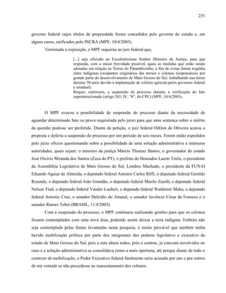 231
governo federal cujos títulos de propriedade foram concedidos pelo governo do estado e, em
alguns casos, ratificados pelo INCRA (MPF, 10/4/2003).
Terminada a exposição, o MPF requereu ao juiz federal que,
[...] seja oficiado ao Excelentíssimo Senhor Ministro da Justiça, para que
responda, com a maior brevidade possível, quais as medidas que estão sendo
adotadas em relação às Terras do Panambizinho, a fim de evitar futura tragédia
entre indígenas (ocupantes originários das terras) e colonos (responsáveis por
grande parte do desenvolvimento de Mato Grosso do Sul, trabalhando nas terras
durante 50 anos devido à implantação de colônia agrícola pelos governos federal
e estadual).
Requer, outrossim, a suspensão do processo durante a verificação do fato
supramencionado (artigo 265, IV, “b”, do CPC) (MPF, 10/4/2003).
O MPF evocou a possibilidade de suspensão do processo diante da necessidade de
aguardar determinado fato ou prova requisitada pelo juízo para que uma sentença sobre o mérito
da questão pudesse ser proferida. Diante da petição, o juiz federal Odilon de Oliveira acatou a
proposta e deferiu a suspensão do processo por um período de seis meses. Foram então expedidos
pelo juízo ofícios questionando sobre a possibilidade de uma solução administrativa a inúmeras
autoridades, quais sejam: o ministro da justiça Márcio Thomaz Bastos, o governador do estado
José Orcírio Miranda dos Santos (Zeca do PT), o prefeito de Dourados Laerte Tetila, o presidente
da Assembléia Legislativa de Mato Grosso do Sul, Londres Machado, o presidente da FUNAI
Eduardo Aguiar de Almeida, o deputado federal Antonio Carlos Biffi, o deputado federal Geraldo
Resende, o deputado federal João Grandão, o deputado federal Murilo Zauith, o deputado federal
Nelson Trad, o deputado federal Vander Laubert, o deputado federal Waldemir Moka, o deputado
federal Antonio Cruz, o senador Delcídio do Amaral, o senador Juvêncio César da Fonseca e o
senador Ramez Tebet (BRASIL, 11/4/2003).
Com a suspensão do processo, o MPF continuou realizando gestões para que os colonos
fossem contemplados com uma nova área, podendo assim deixar a terra indígena. Embora não
seja contemplada pelas fontes levantadas nesta pesquisa, é muito provável que também tenha
havido mobilização política por parte dos integrantes dos poderes legislativo e executivo do
estado de Mato Grosso do Sul, pois a esta altura todos, prós e contras, já estavam envolvidos no
caso e a solução administrativa se consolidava como a mais oportuna, até porque diante de todo o
contexto de mobilização, o Poder Executivo federal fatalmente seria acusado por uns e por outros
de má vontade se não procedesse ao reassentamento dos colonos.
 