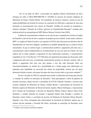 232
Em 16 de julho de 2003, o procurador da república Ramiro Rockenbach da Silva
entregou em mãos o Ofício/MPF/DRS/MS nº 164/2003 ao assessor de assuntos indígenas do
Ministério da Justiça, Cláudio Beirão. Tal expediente, de maneira contumaz, insistia na tese da
imprescindibilidade da inclusão de recursos no orçamento de 2004 para a aquisição de uma área
destinada ao reassentamento dos colonos de Panambi. Também foi anexado ao expediente o
relatório intitulado “Situação da Colônia Agrícola em Panambizinho-Dourados” assinado pelo
analista pericial em antropologia do MPF Marcos Homero Ferreira Lima (2003).
A defesa do reassentamento embasava-se no fato de que a ocupação dos colonos na região
de Panambi se deu de boa-fé sob os auspícios do próprio governo federal. Assim sendo, embora o
MPF e os órgãos do Poder Executivo, em especial a FUNAI, não colocassem em dúvida o fato de
Panambizinho ser uma terra indígena, considerava-se também apropriado que os colonos fossem
reassentados. Já que as normas legais e constitucionais proíbem o pagamento pela terra nua, o
reassentamento estaria fundamentado no reconhecimento do erro por parte do Estado. Ou seja,
embora não se tenha cogitado o pagamento de uma indenização monetária, o reassentamento
respaldado no Art. 4º do Decreto 1775/1996 abriu um importante precedente nas discussões sobre
o pagamento pela terra nua, reivindicação retoricamente presente no discurso ruralista. Não se
admite o pagamento pela terra nua, pois quanto a isso não cabe discussão sobre sua
inconstitucionalidade, no entanto há a possibilidade de o Estado pagar uma indenização em
reparação pela ilegalidade na concessão dos títulos de propriedade, assunto que até agora
demonstra tímidos avanços, até porque boa parte dos ônus recairia sobre os governos estaduais.63
No dia 3 de julho de 2003 foi realizada uma reunião no Ministério da Justiça para discutir
“a situação de conflito no município de Dourados”. Dela participaram o chefe de gabinete do
ministro da justiça, Sérgio Servulo; o presidente da FUNAI, Eduardo Almeida; o assessor para
assuntos indígenas do Ministério da Justiça, Cláudio Beirão; o representante da Secretaria de
Reforma Agrária do Ministério de Desenvolvimento Agrário, Marcos Rodrigues; o representante
da 6ª Câmara de Coordenação e Revisão do Ministério Público Federal, Marcos Paulo Fróes
Schettino; o senador Delcídio do Amaral; o deputado federal João Grandão; o prefeito de
Dourados, Laerte Tetila e o secretário de governo da Prefeitura de Dourados Wilson Biasotto.
Segundo a ata, ficou consignado pelo representante da Secretaria de Reforma Agrária que os
colonos haviam apontado a Fazenda São Paulo, localizada no município de Dourados como
63
Voltarei a este assunto no próximo capítulo.
 