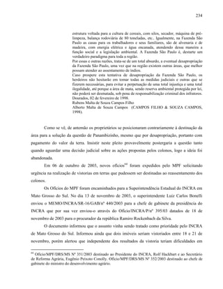234
estrutura voltada para a cultura de cereais, com silos, secador, máquina de pré-
limpeza, balança rodoviária de 80 toneladas, etc.. Igualmente, na Fazenda São
Paulo as casas para os trabalhadores e seus familiares, são de alvenaria e de
madeira, com energia elétrica e água encanada, atendendo dessa maneira a
função social e a legislação ambiental. A Fazenda São Paulo é, destarte um
verdadeiro paradigma para toda a região.
Por essas e outras razões, trata-se de um total absurdo, a eventual desapropriação
da Fazenda São Paulo, uma vez que na região existem outras áreas, que melhor
possam atender ao assentamento de índios.
Caso prospere esta tentativa de desapropriação da Fazenda São Paulo, os
herdeiros não hesitarão em tomar todas as medidas judiciais e outras que se
fizerem necessárias, para evitar a perpetuação de uma total injustiça e uma total
ilegalidade, até porque a área de mata, sendo reserva ambiental protegida por lei,
não poderá ser desmatada, sob pena de responsabilização criminal dos infratores.
Dourados, 02 de fevereiro de 1998.
Rubens Malta de Souza Campos Filho
Alberto Malta de Souza Campos (CAMPOS FILHO & SOUZA CAMPOS,
1998).
Como se vê, de antemão os proprietários se posicionaram contrariamente à destinação da
área para a solução da questão de Panambizinho, mesmo que por desapropriação, portanto com
pagamento do valor da terra. Insistir neste pleito provavelmente postergaria a questão tanto
quando aguardar uma decisão judicial sobre as ações propostas pelos colonos, logo a ideia foi
abandonada.
Em 06 de outubro de 2003, novos ofícios64
foram expedidos pelo MPF solicitando
urgência na realização de vistorias em terras que pudessem ser destinadas ao reassentamento dos
colonos.
Os Ofícios do MPF foram encaminhados para a Superintendência Estadual do INCRA em
Mato Grosso do Sul. No dia 13 de novembro de 2003, o superintendente Luiz Carlos Bonelli
enviou o MEMO/INCRA/SR-16/GAB/nº 440/2003 para a chefe de gabinete da presidência do
INCRA que por sua vez enviou-o através do Ofício/INCRA/P/nº 395/03 datados de 18 de
novembro de 2003 para o procurador da república Ramiro Rockenbach da Silva.
O documento informou que o assunto vinha sendo tratado como prioridade pelo INCRA
de Mato Grosso do Sul. Informou ainda que dois imóveis seriam vistoriados entre 18 e 21 de
novembro, porém alertou que independente dos resultados da vistoria teriam dificuldades em
64
Ofício/MPF/DRS/MS Nº 351/2003 destinado ao Presidente do INCRA, Rolf Hackbart e ao Secretário
de Reforma Agrária, Eugênio Peixoto Conolly. Ofício/MPF/DRS/MS Nº 352/2003 destinado ao chefe de
gabinete do ministro do desenvolvimento agrário.
 