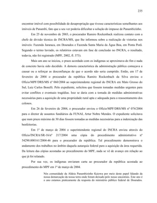 235
encontrar imóvel com possibilidade de desapropriação que tivesse características semelhantes aos
imóveis de Panambi, fato que a seu ver poderia dificultar a solução do impasse de Panambizinho.
Em 25 de novembro de 2003, o procurador Ramiro Rockenback realizou contato com a
chefe de divisão técnica do INCRA/MS, que lhe informou sobre a realização de vistorias nos
imóveis: Fazenda Jararaca, em Dourados e Fazenda Santa Maria da Água Boa, em Ponta Porã.
Segundo o termo lavrado, os relatórios estavam em fase de conclusão no INCRA, o resultado,
todavia, não foi registrado (MPF, 2002, fl. 373).
Mais um ano se iniciou, o prazo acordado com os indígenas se aproximava do fim e nada
de concreto havia sido decidido. A demora característica da administração pública começava a
causar ou a reforçar as desconfianças de que o acordo não seria cumprido. Então, em 17 de
fevereiro de 2004 o procurador da república Ramiro Rockenbach da Silva enviou o
Ofício/MPF/DRS/MS nº 060/2004 ao superintendente regional do INCRA em Mato Grosso do
Sul, Luiz Carlos Bonelli. Pelo expediente, solicitou que fossem tomadas medidas urgentes para
evitar conflitos e eventuais tragédias. Isso se daria com a tomada de medidas administrativas
necessárias para a aquisição de uma propriedade rural apta e adequada para o reassentamento dos
colonos.
Em 26 de fevereiro de 2004, o procurador enviou o Ofício/MPF/DRS/MS nº 074/2004
para o diretor de assuntos fundiários da FUNAI, Artur Nobre Mendes. O expediente solicitava
que num prazo máximo de 30 dias fossem tomadas as medidas necessárias para a indenização das
benfeitorias.
Em 1º de março de 2004 o superintendente regional do INCRA enviou através do
Ofício/INCRA/SR-16/nº 217/2004 uma cópia do procedimento administrativo nº
54290.000161/2004-46 para o procurador da república. Tal procedimento demonstrava o
andamento dos trabalhos no âmbito daquela autarquia federal para a aquisição da área requerida.
Da leitura das cópias acostadas ao procedimento do MPF, nada se vê de avanço em relação ao
que já foi relatado.
Por sua vez, os indígenas enviaram carta ao procurador da república acostada ao
procedimento do MPF em 1º de março de 2004.
Nós comunidade da Aldeia Panambizinho Kaiowa por meio deste papel falando da
nossa demarcação da nossa terra onde foram deixado pelo nosso ancestrais. Este ano é
o ano estamos praticamente da resposta do ministério público federal de Dourados.
 