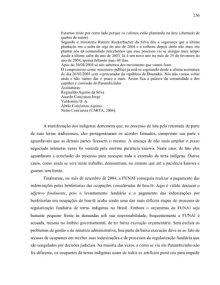 236
Estamos triste por outro lado porque os colonos estão plantando na área (chamado de
quebra de tratos).
Segundo o ministerio Ramire Rockerbacher da Silva deu a segurança que a ultima
plantação era a safra de soja do ano de 2004 e a colheita depois desta não mais iria
plantar nós da comunidade percebemos que esse processo vai se alongar mais tempo
desde a ultima safra do ano de 2003. Já é um novo ano no mês de 25 de fevereiro do
ano de 2004, apenas faltando mais 60 dias.
Após do 30/04/2004 só nós sabemos dos movimento que vamos fazer.
O compromisso como ministerio público ja está se esgotando desde a ultima assinatura
do dia 26/02/2003 com o procurador da república de Dourados. Nós não vamos voltar
atrás e não vamos dar o prazo a mais. Assim fica a palavra da comunidade e dos
capitães e comissão do Panambizinho.
Assinaturas:
Reginaldo Aquino da Silva
Anardo Concianza Jorge
Valdomiro D. A.
Abrão Concianza Aquino
Nelso Concianza (CARTA, 2004).
A manifestação dos indígenas demonstra que, no processo de luta pela retomada de parte
de suas terras tradicionais, eles protagonizaram os acordos firmados, cumpriram sua parte e
aguardavam que as demais partes fizessem o mesmo. A ameaça de não mais ampliar o prazo
negociado inúmeras vezes foi vencida pela enorme paciência kaiowa. Neste caso, de fato eles
aguardaram a conclusão do processo para reocupar toda a extensão da terra indígena. Outros
casos, como ainda se verá neste trabalho, demonstram, no entanto que até a paciência kaiowa e
guarani tem limite.
Finalmente, no mês de setembro de 2004, a FUNAI conseguiu realizar o pagamento das
indenizações pelas benfeitorias das ocupações consideradas de boa-fé. Aqui é válido destacar o
adjetivo finalmente, pois o levantamento fundiário e o pagamento das indenizações por
benfeitorias em ocupações de boa-fé acaba sendo uma das mais difíceis etapas do processo de
regularização fundiária de terras indígenas no Brasil. Embora o orçamento da FUNAI seja
bastante pequeno frente às demandas sob sua responsabilidade, frequentemente a FUNAI é
acusada, mesmo no âmbito governamental, de ter baixa execução orçamentária. Sem excluir os
problemas de gestão e de natureza administrativa, boa parte da baixa execução deve-se ao fato de
recusas de ocupantes em receber suas indenizações e de processos de regularização fundiária que
são congelados por decisões judiciais. Na maioria das vezes, e como se viu em Panambizinho não
foi diferente, os ocupantes de terras indígenas usam de todos os artifícios possíveis para impedir
 