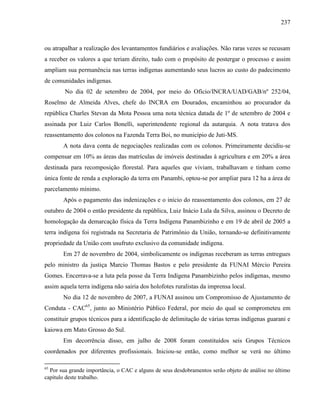 237
ou atrapalhar a realização dos levantamentos fundiários e avaliações. Não raras vezes se recusam
a receber os valores a que teriam direito, tudo com o propósito de postergar o processo e assim
ampliam sua permanência nas terras indígenas aumentando seus lucros ao custo do padecimento
de comunidades indígenas.
No dia 02 de setembro de 2004, por meio do Ofício/INCRA/UAD/GAB/nº 252/04,
Roselmo de Almeida Alves, chefe do INCRA em Dourados, encaminhou ao procurador da
república Charles Stevan da Mota Pessoa uma nota técnica datada de 1º de setembro de 2004 e
assinada por Luiz Carlos Bonelli, superintendente regional da autarquia. A nota tratava dos
reassentamento dos colonos na Fazenda Terra Boi, no município de Juti-MS.
A nota dava conta de negociações realizadas com os colonos. Primeiramente decidiu-se
compensar em 10% as áreas das matrículas de imóveis destinadas à agricultura e em 20% a área
destinada para recomposição florestal. Para aqueles que viviam, trabalhavam e tinham como
única fonte de renda a exploração da terra em Panambi, optou-se por ampliar para 12 ha a área de
parcelamento mínimo.
Após o pagamento das indenizações e o início do reassentamento dos colonos, em 27 de
outubro de 2004 o então presidente da república, Luiz Inácio Lula da Silva, assinou o Decreto de
homologação da demarcação física da Terra Indígena Panambizinho e em 19 de abril de 2005 a
terra indígena foi registrada na Secretaria de Patrimônio da União, tornando-se definitivamente
propriedade da União com usufruto exclusivo da comunidade indígena.
Em 27 de novembro de 2004, simbolicamente os indígenas receberam as terras entregues
pelo ministro da justiça Marcio Thomas Bastos e pelo presidente da FUNAI Mércio Pereira
Gomes. Encerrava-se a luta pela posse da Terra Indígena Panambizinho pelos indígenas, mesmo
assim aquela terra indígena não sairia dos holofotes ruralistas da imprensa local.
No dia 12 de novembro de 2007, a FUNAI assinou um Compromisso de Ajustamento de
Conduta - CAC65
, junto ao Ministério Público Federal, por meio do qual se comprometeu em
constituir grupos técnicos para a identificação de delimitação de várias terras indígenas guarani e
kaiowa em Mato Grosso do Sul.
Em decorrência disso, em julho de 2008 foram constituídos seis Grupos Técnicos
coordenados por diferentes profissionais. Iniciou-se então, como melhor se verá no último
65
Por sua grande importância, o CAC e alguns de seus desdobramentos serão objeto de análise no último
capítulo deste trabalho.
 
