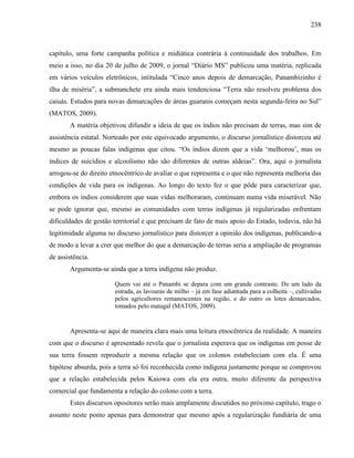 238
capítulo, uma forte campanha política e midiática contrária à continuidade dos trabalhos. Em
meio a isso, no dia 20 de julho de 2009, o jornal “Diário MS” publicou uma matéria, replicada
em vários veículos eletrônicos, intitulada “Cinco anos depois de demarcação, Panambizinho é
ilha de miséria”, a submanchete era ainda mais tendenciosa “Terra não resolveu problema dos
caiuás. Estudos para novas demarcações de áreas guaranis começam nesta segunda-feira no Sul”
(MATOS, 2009).
A matéria objetivou difundir a ideia de que os índios não precisam de terras, mas sim de
assistência estatal. Norteado por este equivocado argumento, o discurso jornalístico distorceu até
mesmo as poucas falas indígenas que citou. “Os índios dizem que a vida ‘melhorou’, mas os
índices de suicídios e alcoolismo não são diferentes de outras aldeias”. Ora, aqui o jornalista
arrogou-se do direito etnocêntrico de avaliar o que representa e o que não representa melhoria das
condições de vida para os indígenas. Ao longo do texto fez o que pôde para caracterizar que,
embora os índios considerem que suas vidas melhoraram, continuam numa vida miserável. Não
se pode ignorar que, mesmo as comunidades com terras indígenas já regularizadas enfrentam
dificuldades de gestão territorial e que precisam de fato de mais apoio do Estado, todavia, não há
legitimidade alguma no discurso jornalístico para distorcer a opinião dos indígenas, publicando-a
de modo a levar a crer que melhor do que a demarcação de terras seria a ampliação de programas
de assistência.
Argumenta-se ainda que a terra indígena não produz.
Quem vai até o Panambi se depara com um grande contraste. De um lado da
estrada, as lavouras de milho – já em fase adiantada para a colheita –, cultivadas
pelos agricultores remanescentes na região, e do outro os lotes demarcados,
tomados pelo matagal (MATOS, 2009).
Apresenta-se aqui de maneira clara mais uma leitura etnocêntrica da realidade. A maneira
com que o discurso é apresentado revela que o jornalista esperava que os indígenas em posse de
sua terra fossem reproduzir a mesma relação que os colonos estabeleciam com ela. É uma
hipótese absurda, pois a terra só foi reconhecida como indígena justamente porque se comprovou
que a relação estabelecida pelos Kaiowa com ela era outra, muito diferente da perspectiva
comercial que fundamenta a relação do colono com a terra.
Estes discursos opositores serão mais amplamente discutidos no próximo capítulo, trago o
assunto neste ponto apenas para demonstrar que mesmo após a regularização fundiária de uma
 
