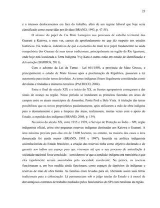 23
e a intensos deslocamentos em face do trabalho, além de um regime laboral que hoje seria
classificado como escravidão por dívidas (BRAND, 1993, p. 47-55).
O alcance do papel da Cia Mate Laranjeira nos processos de esbulho territorial dos
Guarani e Kaiowa, a meu ver, carece de aprofundamento no que diz respeito aos estudos
históricos. Há, todavia, indicativos de que a economia do mate teve papel fundamental na saída
compulsória dos Guarani de suas terras tradicionais, principalmente na região do Rio Iguatemi,
onde hoje está localizada a Terra Indígena Yvy Katu e outras estão em estudo de identificação e
delimitação (BARROS, 2011).
Com o advento da Lei de Terras - Lei 601/1850, a província de Mato Grosso, e
principalmente o estado de Mato Grosso após a proclamação da República, passaram a ter
autonomia para titular terras devolutas. As terras indígenas foram ilegalmente consideradas como
devolutas e tituladas a inúmeros terceiros (PACHECO, 2004).
Entre o final do século XIX e o início do XX, as frentes agropastoris começaram a dar
sinais de avanço na região. Nesse período se instalaram as primeiras fazendas em áreas de
campos entre os atuais municípios de Amambai, Ponta Porã e Bela Vista. A titulação das terras
possibilitou que os novos proprietários paulatinamente, após utilizarem a mão de obra indígena
para o desmatamento e para a limpeza das áreas, realizassem, muitas vezes com o apoio do
Estado, a expulsão dos indígenas (BRAND, 2004, p. 139).
No início do século XX, entre 1915 e 1928, o Serviço de Proteção ao Índio – SPI, órgão
indigenista oficial, criou oito pequenas reservas indígenas destinadas aos Kaiowa e Guarani. A
área máxima prevista para elas era de 3.600 hectares, no entanto, na maioria dos casos a área
demarcada foi ainda menor (BRAND, 1993 e 1997). Inserida na política indigenista
assimilacionista do Estado brasileiro, a criação das reservas tinha como objetivo declarado o de
garantir aos índios um espaço para que vivessem até que o seu processo de assimilação à
sociedade nacional fosse concluído – considerava-se que a condição indígena era transitória e que
eles rapidamente seriam assimilados pela sociedade envolvente. Na prática, as reservas
funcionaram e, em boa medida ainda funcionam, como espaços de depósitos de indígenas e
reservas de mão de obra barata. As famílias eram levadas para ali, liberando assim suas terras
tradicionais para a colonização. Lá permaneciam sob o julgo tutelar do Estado e à mercê de
desvantajosos contratos de trabalho mediados pelos funcionários do SPI com ruralistas da região.
 