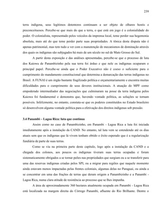 239
terra indígena, seus legítimos detentores continuam a ser objeto de olhares hostis e
preconceituosos. Percebe-se que mais do que a terra, o que está em jogo é a colonialidade do
poder. O colonialista, representado pelos veículos da imprensa local, teme perder sua hegemonia
absoluta, mais até do que teme perder parte suas propriedades. A tônica desta disputa não é
apenas patrimonial, mas tem tudo a ver com a manutenção de mecanismos de dominação através
dos quais os indígenas são subjugados há mais de um século no sul de Mato Grosso do Sul.
A partir desta exposição e das análises apresentadas, percebe-se que o processo de luta
dos Kaiowa de Panambizinho pela sua terra foi árduo e que nele os indígenas ocuparam o
principal papel. Percebe-se ainda que o Poder Executivo não é coeso o suficiente para o
cumprimento do mandamento constitucional que determina a demarcação das terras indígenas no
Brasil. A FUNAI é um órgão bastante fragilizado política e orçamentariamente e encontra muitas
dificuldades para o cumprimento de seus deveres institucionais. A atuação do MPF como
empoderado intermediador das negociações que culminaram na posse da terra indígena pelos
Kaiowa foi fundamental e demonstra que, havendo vontade política, as soluções se tornam
possíveis. Infelizmente, no entanto, constata-se que os poderes constituídos no Estado brasileiro
só desenvolvem alguma vontade política para a efetivação dos direitos indígenas sob pressão.
3.4 Panambi – Lagoa Rica: luta que continua
Assim como no caso de Panambizinho, em Panambi - Lagoa Rica a luta foi iniciada
imediatamente após a instalação da CAND. No entanto, tal luta vem se estendendo até os dias
atuais sem que os indígenas que lá vivem tenham obtido o êxito esperado que é a regularização
fundiária de parte de suas terras.
Como se viu na primeira parte deste capítulo, logo após a instalação da CAND e a
chegada dos colonos, aos poucos os indígenas tiveram suas terras ocupadas e foram
sistematicamente obrigados a se tornar peões nas propriedades que surgiam ou a se transferir para
uma das reservas indígenas criadas pelos SPI, ou a migrar para regiões que naquele momento
ainda estavam menos impactadas pelas frentes coloniais, algumas delas no Paraguai, ou ainda a
se concentrar em uma das frações de terras que deram origem a Panambizinho e a Panambi -
Lagoa Rica, numa clara atitude de resistência ao processo que se lhes impunha.
A área de aproximadamente 360 hectares atualmente ocupada em Panambi - Lagoa Rica
está localizada na margem direita do Córrego Panambi, afluente do Rio Brilhante. Dentre o
 
