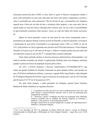240
loteamento promovido pela CAND, os lotes sobre os quais os Kaiowa conseguiram manter a
posse estão justamente em uma zona onde parte das terras está sujeita a alagamentos sazonais e
outra é constituída por solos pantanosos. Não há dúvida de que a permanência dos indígenas
naquela área é fruto por um lado da luta e resistência deles próprios, e por outro pelo fato de
aquela região ser uma das menos cobiçadas pelos colonos, pois, em sua visão, as possibilidades
de aproveitamento econômico eram menores. Assim, na visão dos índios eles foram espremidos
ali.
Depois de terem garantido a posse de uma parte de suas terras, assegurando assim a
permanência de algumas famílias extensas na área de Panambi, os Kaiowa passaram a reivindicar
a demarcação de suas terras. Excetuando-se as negociações entre o SPI e a CAND, no ano de
1971, pela primeira vez ficou registrada uma iniciativa da FUNAI para demarcar a Terra Indígena
Panambi, de lá para cá já se vão mais de 40 anos e, embora a situação jurídica da terra tenha tido
um importante avanço no ano de 201166
, a situação fática continua inalterada.
Neste tópico pretendo analisar os diversos processos administrativos desencadeados e até
então de tímidos resultados em relação à regularização fundiária desta terra indígena, sobretudo
quando se pensa em termos de ampliação da posse pelos índios.
Em 1971, a FUNAI instaurou o Processo Administrativo FUNAI/BSB/1407/71 que
tratava da questão fundiária de Panambi. Instaurado em plena ditadura militar, num período em
que a FUNAI era chefiada por militares, o processo, segundo Hélio Jorge Bucker, então delegado
da 9ª Delegacia Regional da FUNAI, seguia as diretrizes de atuação para o ano de 1971 baixadas
pela Portaria nº 01/“N” de 25 de janeiro de 1971.
Por meio dessa portaria, o então presidente da Fundação, general Oscar Ferônimo
Bandeira de Mello estabeleceu as seguintes diretrizes:
I – A assistência ao índio, que deve ser a mais completa possível, não visa e não
pode obstruir o desenvolvimento nacional, nem os eixos de penetração para
integração da Amazônia.
II – Incentivar e apoiar a irradiação dos pólos de aculturação mais adiantada,
inclusive contando com os trabalhos das missões religiosas já existentes, e
melhorar, o mais possível, os de aculturação primária.
Divulgar e desenvolver as escolas indigenistas, os grupos de organização para o
trabalho e o artezanato indígena.
66
Em 12 de dezembro de 2011 foi publicado no Diário Oficial da União o resumo do Relatório
Circunstanciado de Identificação e Delimitação da Terra Indígena Panambi – Lagoa Rica com 12.196
hectares.
 