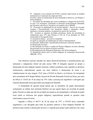 241
IV – Implantar a nova estrutura da FUNAI; controlar supervisionar as medidas
indispensáveis à realização das etapas previstas.
Executar o plano de demarcação de terras destinadas às Reservas, aos Parques e
Postos Indígenas.
V – Prosseguir nas atividades que visem a estabelecer a imagem fiel da FUNAI,
no país e no estrangeiro, eliminando as distorções propositalmente difundidas
por elementos subversivos. Projetá-las em conjunto com o MINIIR.
VI – Prosseguir na implantação de um sistema logístico – flexível, de execução
imediata e descentralizado, com transportes rápidos e adequados: aéreos,
marítimos e terrestres próprios, ou disponíveis através de Convênios.
VII – Acentuar as seguintes atividades prioritárias, dentro das prioridades já
estabelecidas para 1971 pela Portaria nº 470, de 10 de dezembro de 1970,
escalonando-se da seguinte forma:
1ª) Assistência médica – preventiva e hospitalar;
2ª) Apoio às operações de implantação da rodovia Transamazônica;
3ª) Educação: alfabetização. Aprendizado profissional e educação sanitária;
4ª) Demarcação de terras;
5ª) Revitalização de Postos e criação de Parques Indígenas em áreas afastadas
dos principais eixos do desenvolvimento nacional;
6ª) Reequipamento das Delegacias Regionais e dos Postos Indígenas;
7ª) Saneamento básico para os Postos Indígenas de aculturação desenvolvida
(BRASIL, 1971).
Tais diretrizes estavam calcadas nos ideais desenvolvimentistas e assimilacionistas que
nortearam o indigenismo oficial até pelo menos 1988. O delegado regional ao propor a
demarcação da terra indígena naquele momento, embora acreditasse estar seguindo as diretrizes
institucionais, especialmente quanto aos itens relativos à demarcação de terras e ao
estabelecimento de uma imagem “Fiel” para a FUNAI no Brasil e no Exterior, foi interpelado
pelo comandante da 9ª Região Militar, General de Divisão Raimundo Ferreira de Souza, por meio
do Ofício nº 124-E2 de 18 de março de 1971 sobre a presença de engenheiro e advogado que
estariam demarcando terras para índios nas margens do Panambi.
A interpelação do general enseja pensar que os moradores da região apresentaram
reclamações ao militar num momento histórico em que aquela figura era revestida de grande
poder. Percebe-se então que não há novidade nas tentativas de manipulação e utilização do poder
local contra os interesses dos grupos indígenas, especialmente quando as questões estão
relacionadas à posse de terras.
Segundo o Ofício nº 081/71 de 24 de março de 1971, a FUNAI havia contratado
engenheiros e um advogado para tratar de questões relativas à Terra Indígena Panambi. Os
primeiros para realizar a demarcação da terra e o segundo para propor ações judiciais com vistas
 