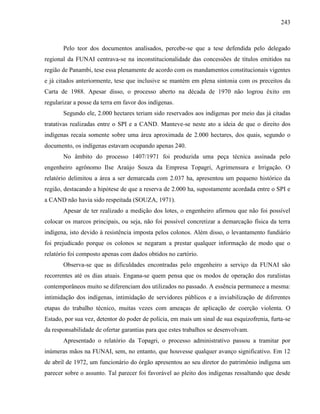 243
Pelo teor dos documentos analisados, percebe-se que a tese defendida pelo delegado
regional da FUNAI centrava-se na inconstitucionalidade das concessões de títulos emitidos na
região de Panambi, tese essa plenamente de acordo com os mandamentos constitucionais vigentes
e já citados anteriormente, tese que inclusive se mantém em plena sintonia com os preceitos da
Carta de 1988. Apesar disso, o processo aberto na década de 1970 não logrou êxito em
regularizar a posse da terra em favor dos indígenas.
Segundo ele, 2.000 hectares teriam sido reservados aos indígenas por meio das já citadas
tratativas realizadas entre o SPI e a CAND. Manteve-se neste ato a ideia de que o direito dos
indígenas recaía somente sobre uma área aproximada de 2.000 hectares, dos quais, segundo o
documento, os indígenas estavam ocupando apenas 240.
No âmbito do processo 1407/1971 foi produzida uma peça técnica assinada pelo
engenheiro agrônomo Ilse Araújo Souza da Empresa Topagri, Agrimensura e Irrigação. O
relatório delimitou a área a ser demarcada com 2.037 ha, apresentou um pequeno histórico da
região, destacando a hipótese de que a reserva de 2.000 ha, supostamente acordada entre o SPI e
a CAND não havia sido respeitada (SOUZA, 1971).
Apesar de ter realizado a medição dos lotes, o engenheiro afirmou que não foi possível
colocar os marcos principais, ou seja, não foi possível concretizar a demarcação física da terra
indígena, isto devido à resistência imposta pelos colonos. Além disso, o levantamento fundiário
foi prejudicado porque os colonos se negaram a prestar qualquer informação de modo que o
relatório foi composto apenas com dados obtidos no cartório.
Observa-se que as dificuldades encontradas pelo engenheiro a serviço da FUNAI são
recorrentes até os dias atuais. Engana-se quem pensa que os modos de operação dos ruralistas
contemporâneos muito se diferenciam dos utilizados no passado. A essência permanece a mesma:
intimidação dos indígenas, intimidação de servidores públicos e a inviabilização de diferentes
etapas do trabalho técnico, muitas vezes com ameaças de aplicação de coerção violenta. O
Estado, por sua vez, detentor do poder de polícia, em mais um sinal de sua esquizofrenia, furta-se
da responsabilidade de ofertar garantias para que estes trabalhos se desenvolvam.
Apresentado o relatório da Topagri, o processo administrativo passou a tramitar por
inúmeras mãos na FUNAI, sem, no entanto, que houvesse qualquer avanço significativo. Em 12
de abril de 1972, um funcionário do órgão apresentou ao seu diretor do patrimônio indígena um
parecer sobre o assunto. Tal parecer foi favorável ao pleito dos indígenas ressaltando que desde
 