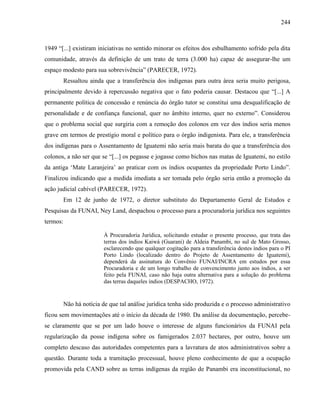 244
1949 “[...] existiram iniciativas no sentido minorar os efeitos dos esbulhamento sofrido pela dita
comunidade, através da definição de um trato de terra (3.000 ha) capaz de assegurar-lhe um
espaço modesto para sua sobrevivência” (PARECER, 1972).
Ressaltou ainda que a transferência dos indígenas para outra área seria muito perigosa,
principalmente devido à repercussão negativa que o fato poderia causar. Destacou que “[...] A
permanente política de concessão e renúncia do órgão tutor se constitui uma desqualificação de
personalidade e de confiança funcional, quer no âmbito interno, quer no externo”. Considerou
que o problema social que surgiria com a remoção dos colonos em vez dos índios seria menos
grave em termos de prestígio moral e político para o órgão indigenista. Para ele, a transferência
dos indígenas para o Assentamento de Iguatemi não seria mais barata do que a transferência dos
colonos, a não ser que se “[...] os pegasse e jogasse como bichos nas matas de Iguatemi, no estilo
da antiga ‘Mate Laranjeira’ ao praticar com os índios ocupantes da propriedade Porto Lindo”.
Finalizou indicando que a medida imediata a ser tomada pelo órgão seria então a promoção da
ação judicial cabível (PARECER, 1972).
Em 12 de junho de 1972, o diretor substituto do Departamento Geral de Estudos e
Pesquisas da FUNAI, Ney Land, despachou o processo para a procuradoria jurídica nos seguintes
termos:
À Procuradoria Jurídica, solicitando estudar o presente processo, que trata das
terras dos índios Kaiwá (Guarani) de Aldeia Panambi, no sul de Mato Grosso,
esclarecendo que qualquer cogitação para a transferência destes índios para o PI
Porto Lindo (localizado dentro do Projeto de Assentamento de Iguatemi),
dependerá da assinatura do Convênio FUNAI/INCRA em estudos por essa
Procuradoria e de um longo trabalho de convencimento junto aos índios, a ser
feito pela FUNAI, caso não haja outra alternativa para a solução do problema
das terras daqueles índios (DESPACHO, 1972).
Não há notícia de que tal análise jurídica tenha sido produzida e o processo administrativo
ficou sem movimentações até o início da década de 1980. Da análise da documentação, percebe-
se claramente que se por um lado houve o interesse de alguns funcionários da FUNAI pela
regularização da posse indígena sobre os famigerados 2.037 hectares, por outro, houve um
completo descaso das autoridades competentes para a lavratura de atos administrativos sobre a
questão. Durante toda a tramitação processual, houve pleno conhecimento de que a ocupação
promovida pela CAND sobre as terras indígenas da região de Panambi era inconstitucional, no
 