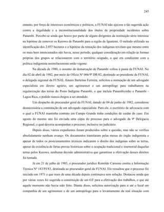 245
entanto, por força de interesses econômicos e políticos, a FUNAI não ajuizou a tão sugerida ação
contra a ilegalidade e a inconstitucionalidade dos títulos de propriedade incidentes sobre
Panambi. Percebe-se ainda que houve por parte de alguns dirigentes da instituição sério interesse
na hipótese de remover os Kaiowa de Panambi para a região de Iguatemi. O método utilizado na
identificação dos 2.037 hectares e a hipótese da remoção dos indígenas revelam que mesmo entre
os mais bem intencionados não havia, nesse período, qualquer consideração em relação às formas
próprias dos grupos se relacionarem com o território ocupado, o que era condizente com a
política indigenista assimilacionista então vigente.
Na década de 1980, o assunto da demarcação de Panambi voltou à pauta da FUNAI. No
dia 02 de abril de 1982, por meio do Ofício Nº 066/9ª DR/82, destinado ao presidente da FUNAI,
o delegado regional da FUNAI, Amaro Barteitas Ferreira, solicitou a nomeação de um advogado
especialista em direito agrário, um agrimensor e um antropólogo para trabalharem na
regularização das terras do Posto Indígena Panambi, o que incluía Panambizinho e Panambi -
Lagoa Rica, o pedido nunca chegou a ser atendido.
Um despacho do procurador geral da FUNAI, datado de 04 de junho de 1982, considerou
desnecessária a contratação de um advogado especialista. Para ele, o escritório de advocacia com
o qual a FUNAI mantinha contrato em Campo Grande tinha condições de cuidar do caso. Em
agosto do mesmo ano foi enviada uma cópia do processo para o advogado da 9ª Delegacia
Regional, o qual deveria acompanhar o processo, inclusive no judiciário.
Depois disso, vários expedientes foram produzidos sobre a questão, mas não se verifica
absolutamente nenhum avanço. Os documentos tramitaram pelas mesas do órgão indigenista e
apesar de todos os posicionamentos técnicos indicarem o direito dos indígenas sobre as terras,
apesar da existência de fartas provas históricas sobre a ocupação tradicional e imemorial daquelas
terras pelos Kaiowa, nenhuma decisão administrativa que garantisse a efetivação desses direitos
foi tomada.
Já em 21 de julho de 1983, o procurador jurídico Romildo Carraino emitiu a Informação
Técnica Nº 183/PJ/83, destinada ao procurador geral da FUNAI. Ele ressaltou que o processo foi
iniciado em 1971 e que mais de uma década depois continuava sem solução. Destacou ainda que
por várias vezes foi sugerida a constituição de um GT para a efetivação dos trabalhos, o que até
aquele momento não havia sido feito. Diante disso, solicitou autorização para ir até o local em
companhia de um agrimensor e de um antropólogo para o levantamento da real situação com
 