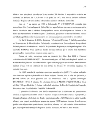 246
vistas a uma solução da questão que já se arrastava há décadas. A sugestão foi acatada por
despacho da diretoria da FUNAI em 25 de julho de 1983, mas não se encontra nenhuma
indicação de que o GT tenha de fato sido criado e realizado o trabalho pretendido.
Data de 1º de agosto de 1983 a Informação Nº 345/DID/DPI/83, assinada pela
antropóloga Olga Cristina López de Ibáñez Novion, a profissional, de maneira uníssona a outros
tantos, reconheceu todo o histórico de expropriação sofrido pelos indígenas de Panambi e, em
nome do Departamento de Identificação e Delimitação, posicionou-se favoravelmente à criação
do GT já sugerido incontáveis outras vezes nos autos do processo administrativo em análise.
No dia 02 de agosto de 1983 o diretor da FUNAI, José Ubirajara P. Calbilho, despachou
ao Departamento de Identificação e Delimitação, posicionando-se favoravelmente à sugestão da
informação supra e determinou a inclusão da questão na programação do órgão indigenista. Um
despacho do DID de 04 de agosto do mesmo ano deu conta de que o assunto fora incluído na
programação e encaminhou o processo para o arquivo.
Apesar de tudo, novamente nada de concreto foi feito. Em 1984 o Processo
Administrativo FUNAI/BSB/1407/71 foi encaminhado para a 9ª Delegacia Regional, sediada em
Campo Grande para fins de conhecimento e providências julgadas necessárias. Absolutamente
nenhum avanço pode ser verificado no caso em tela e o processo foi novamente esquecido por
mais de vinte anos.
Em 1982, quando já tramitava o processo administrativo 1407/1971, acima analisado,
que tratava da regularização fundiária da Terra Indígena Panambi, não se sabe por que razão, a
FUNAI autuou um novo processo que foi identificado com a seguinte numeração:
FUNAI/BSB/1148/82. A autuação foi solicitada através do MEMO Nº 026/DF/DGPI de 06 de
abril de 1982, por Heráclito C. Ortiga, então chefe substituto da Divisão Fundiária da Fundação.
O objetivo era a “Regularização Fundiária” de Panambi.
O processo foi instruído com vários documentos que já constavam no procedimento
anterior, os argumentos também foram os mesmos, ou seja: os índios haviam sido expropriados, a
titulação oferecida pelo Estado era ilegal e inconstitucional e a FUNAI precisava adotar medidas
eficazes para garantir aos indígenas a posse da área de 2.037 hectares. Nenhum desdobramento
prático teve origem nesse procedimento e em 16 de julho de 1982, ele também foi encaminhado
para o advogado da 9ª Delegacia Regional, ficando esquecido por mais de duas décadas.
 