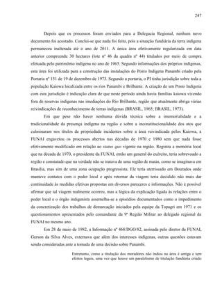 247
Depois que os processos foram enviados para a Delegacia Regional, nenhum novo
documento foi acostado. Conclui-se que nada foi feito, pois a situação fundiária da terra indígena
permaneceu inalterada até o ano de 2011. A única área efetivamente regularizada em data
anterior compreende 30 hectares (lote nº 46 da quadra nº 44) titulados por meio de compra
efetuada pelo patrimônio indígena no ano de 1965. Segundo informações dos próprios indígenas,
esta área foi utilizada para a construção das instalações do Posto Indígena Panambi criado pela
Portaria nº 151 de 19 de dezembro de 1973. Segundo a portaria, o PI tinha jurisdição sobre toda a
população Kaiowa localizada entre os rios Panambi e Brilhante. A criação de um Posto Indígena
com esta jurisdição é indicação clara de que neste período ainda havia famílias kaiowa vivendo
fora de reservas indígenas nas imediações do Rio Brilhante, região que atualmente abriga várias
reivindicações de reconhecimento de terras indígenas (BRASIL, 1965; BRASIL, 1973).
Em que pese não haver nenhuma dúvida técnica sobre a imemorialidade e a
tradicionalidade da presença indígena na região e sobre a inconstitucionalidade dos atos que
culminaram nos títulos de propriedade incidentes sobre a área reivindicada pelos Kaiowa, a
FUNAI engavetou os processos abertos nas décadas de 1970 e 1980 sem que nada fosse
efetivamente modificado em relação ao status quo vigente na região. Registra a memória local
que na década de 1970, o presidente da FUNAI, então um general do exército, teria sobrevoado a
região e constatado que na verdade não se tratava de uma região de matas, como se imaginava em
Brasília, mas sim de uma zona ocupação progressista. Ele teria aterrissado em Dourados onde
manteve contatos com o poder local e após retornar da viagem teria decidido não mais dar
continuidade às medidas efetivas propostas em diversos pareceres e informações. Não é possível
afirmar que tal viagem realmente ocorreu, mas a lógica da explicação ligada às relações entre o
poder local e o órgão indigenista assemelha-se a episódios documentados como o impedimento
da concretização dos trabalhos de demarcação iniciados pela equipe da Topagri em 1971 e os
questionamentos apresentados pelo comandante da 9ª Região Militar ao delegado regional da
FUNAI no mesmo ano.
Em 28 de maio de 1982, a Informação nº 468/DGO/82, assinada pelo diretor da FUNAI,
Gerson da Silva Alves, externava que além dos interesses indígenas, outras questões estavam
sendo consideradas ante a tomada de uma decisão sobre Panambi.
Entretanto, como a titulação dos moradores não índios na área é antiga e tem
efeitos legais, uma vez que houve um paralelismo de titulação fundiária criado
 