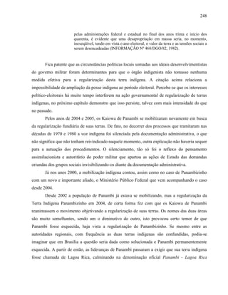 248
pelas administrações federal e estadual no final dos anos trinta e início dos
quarenta, é evidente que uma desapropriação em massa seria, no momento,
inexeqüível, tendo em vista o ano eleitoral, o valor da terra e as tensões sociais a
serem desencadeadas (INFORMAÇÃO Nº 468/DGO/82, 1982).
Fica patente que as circunstâncias políticas locais somadas aos ideais desenvolvimentistas
do governo militar foram determinantes para que o órgão indigenista não tomasse nenhuma
medida efetiva para a regularização desta terra indígena. A citação acima relaciona a
impossibilidade de ampliação da posse indígena ao período eleitoral. Percebe-se que os interesses
político-eleitorais há muito tempo interferem na ação governamental de regularização de terras
indígenas, no próximo capítulo demonstro que isso persiste, talvez com mais intensidade do que
no passado.
Pelos anos de 2004 e 2005, os Kaiowa de Panambi se mobilizaram novamente em busca
da regularização fundiária de suas terras. De fato, no decorrer dos processos que tramitaram nas
décadas de 1970 e 1980 a voz indígena foi silenciada pela documentação administrativa, o que
não significa que não tenham reivindicado naquele momento, outra explicação não haveria sequer
para a autuação dos procedimentos. O silenciamento, tão só foi o reflexo do pensamento
assimilacionista e autoritário do poder militar que apartou as ações de Estado das demandas
oriundas dos grupos sociais invisibilizando-os diante da documentação administrativa.
Já nos anos 2000, a mobilização indígena contou, assim como no caso de Panambizinho
com um novo e importante aliado, o Ministério Público Federal que vem acompanhando o caso
desde 2004.
Desde 2002 a população de Panambi já estava se mobilizando, mas a regularização da
Terra Indígena Panambizinho em 2004, de certa forma fez com que os Kaiowa de Panambi
reanimassem o movimento objetivando a regularização de suas terras. Os nomes das duas áreas
são muito semelhantes, sendo um o diminutivo do outro, isto provocou certo temor de que
Panambi fosse esquecida, haja vista a regularização de Panambizinho. Se mesmo entre as
autoridades regionais, com frequência as duas terras indígenas são confundidas, podia-se
imaginar que em Brasília a questão seria dada como solucionada e Panambi permanentemente
esquecida. A partir de então, as lideranças de Panambi passaram a exigir que sua terra indígena
fosse chamada de Lagoa Rica, culminando na denominação oficial Panambi - Lagoa Rica
 